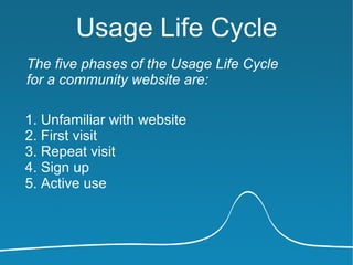 Usage Life Cycle
The five phases of the Usage Life Cycle
for a community website are:

1. Unfamiliar with website
2. First visit
3. Repeat visit
4. Sign up
5. Active use
 