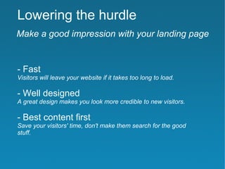 Lowering the hurdle
Make a good impression with your landing page


- Fast
Visitors will leave your website if it takes too long to load.

- Well designed
A great design makes you look more credible to new visitors.

- Best content first
Save your visitors' time, don't make them search for the good
stuff.
 