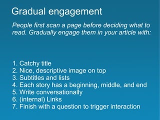 Gradual engagement
People first scan a page before deciding what to
read. Gradually engage them in your article with:



1. Catchy title
2. Nice, descriptive image on top
3. Subtitles and lists
4. Each story has a beginning, middle, and end
5. Write conversationally
6. (internal) Links
7. Finish with a question to trigger interaction
 