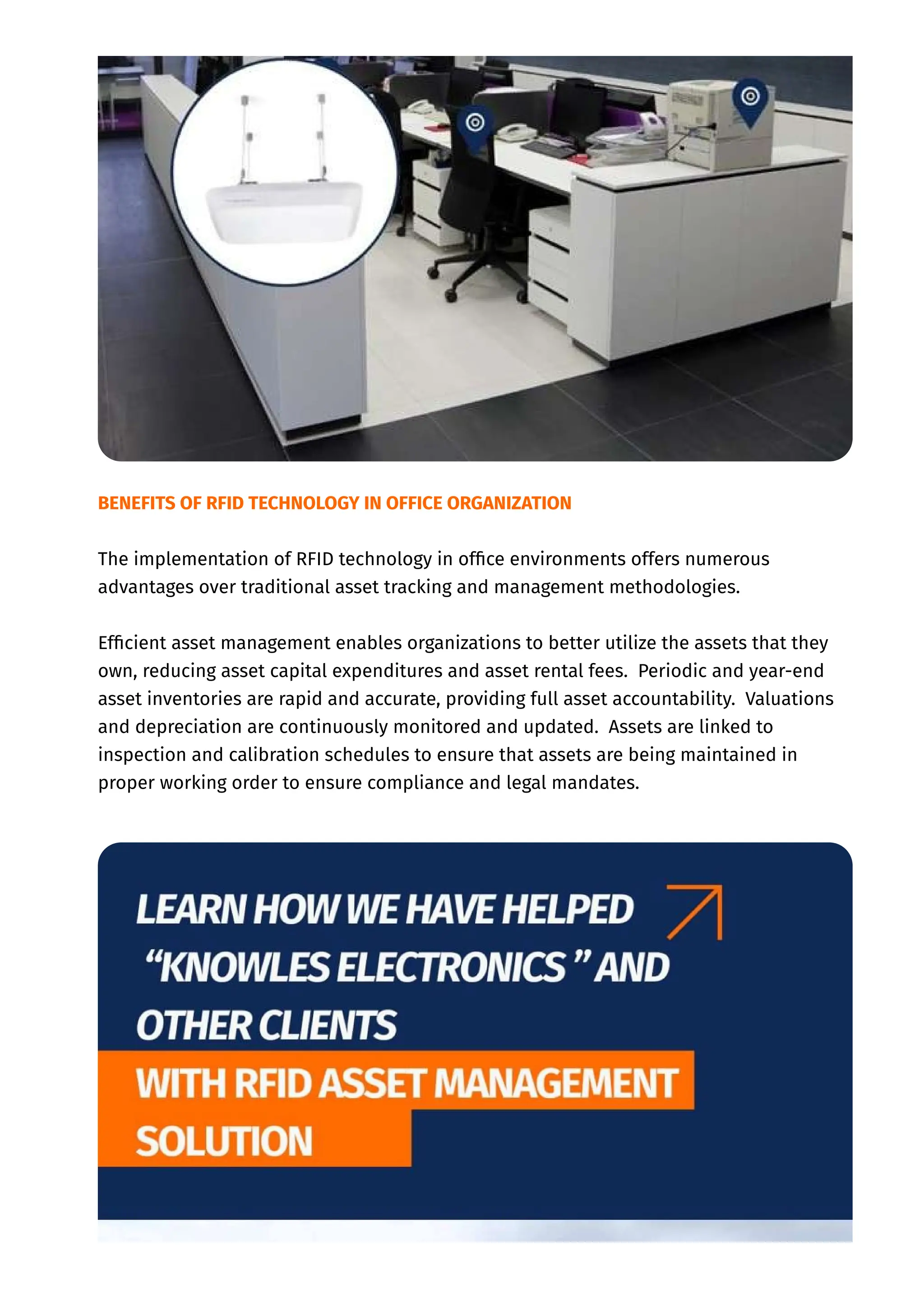BENEFITS OF RFID TECHNOLOGY IN OFFICE ORGANIZATION
The implementation of RFID technology in office environments offers numerous
advantages over traditional asset tracking and management methodologies.
Efficient asset management enables organizations to better utilize the assets that they
own, reducing asset capital expenditures and asset rental fees. Periodic and year-end
asset inventories are rapid and accurate, providing full asset accountability. Valuations
and depreciation are continuously monitored and updated. Assets are linked to
inspection and calibration schedules to ensure that assets are being maintained in
proper working order to ensure compliance and legal mandates.
 