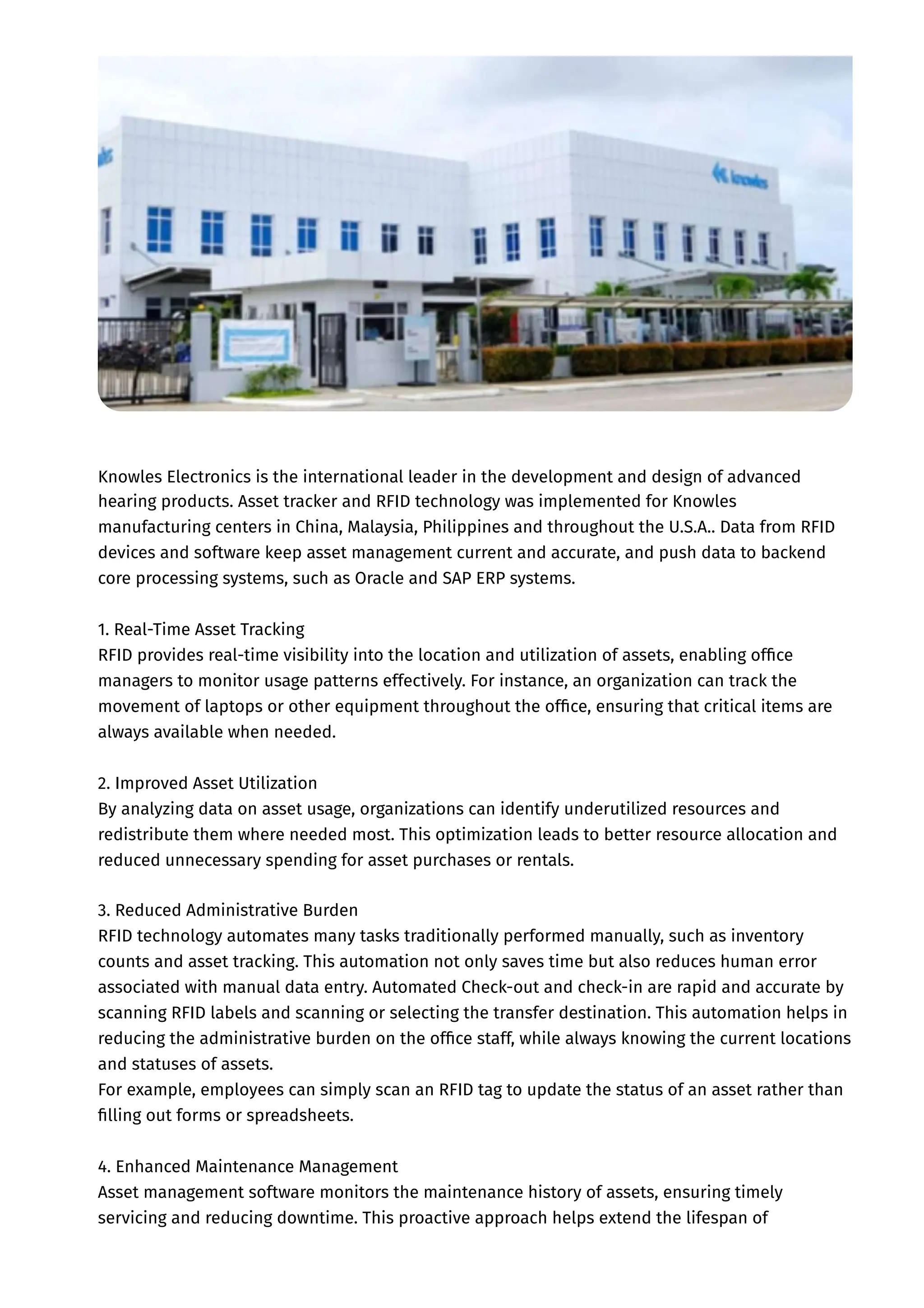 Knowles Electronics is the international leader in the development and design of advanced
hearing products. Asset tracker and RFID technology was implemented for Knowles
manufacturing centers in China, Malaysia, Philippines and throughout the U.S.A.. Data from RFID
devices and software keep asset management current and accurate, and push data to backend
core processing systems, such as Oracle and SAP ERP systems.
1. Real-Time Asset Tracking
RFID provides real-time visibility into the location and utilization of assets, enabling office
managers to monitor usage patterns effectively. For instance, an organization can track the
movement of laptops or other equipment throughout the office, ensuring that critical items are
always available when needed.
2. Improved Asset Utilization
By analyzing data on asset usage, organizations can identify underutilized resources and
redistribute them where needed most. This optimization leads to better resource allocation and
reduced unnecessary spending for asset purchases or rentals.
3. Reduced Administrative Burden
RFID technology automates many tasks traditionally performed manually, such as inventory
counts and asset tracking. This automation not only saves time but also reduces human error
associated with manual data entry. Automated Check-out and check-in are rapid and accurate by
scanning RFID labels and scanning or selecting the transfer destination. This automation helps in
reducing the administrative burden on the office staff, while always knowing the current locations
and statuses of assets.
For example, employees can simply scan an RFID tag to update the status of an asset rather than
filling out forms or spreadsheets.
4. Enhanced Maintenance Management
Asset management software monitors the maintenance history of assets, ensuring timely
servicing and reducing downtime. This proactive approach helps extend the lifespan of
 
