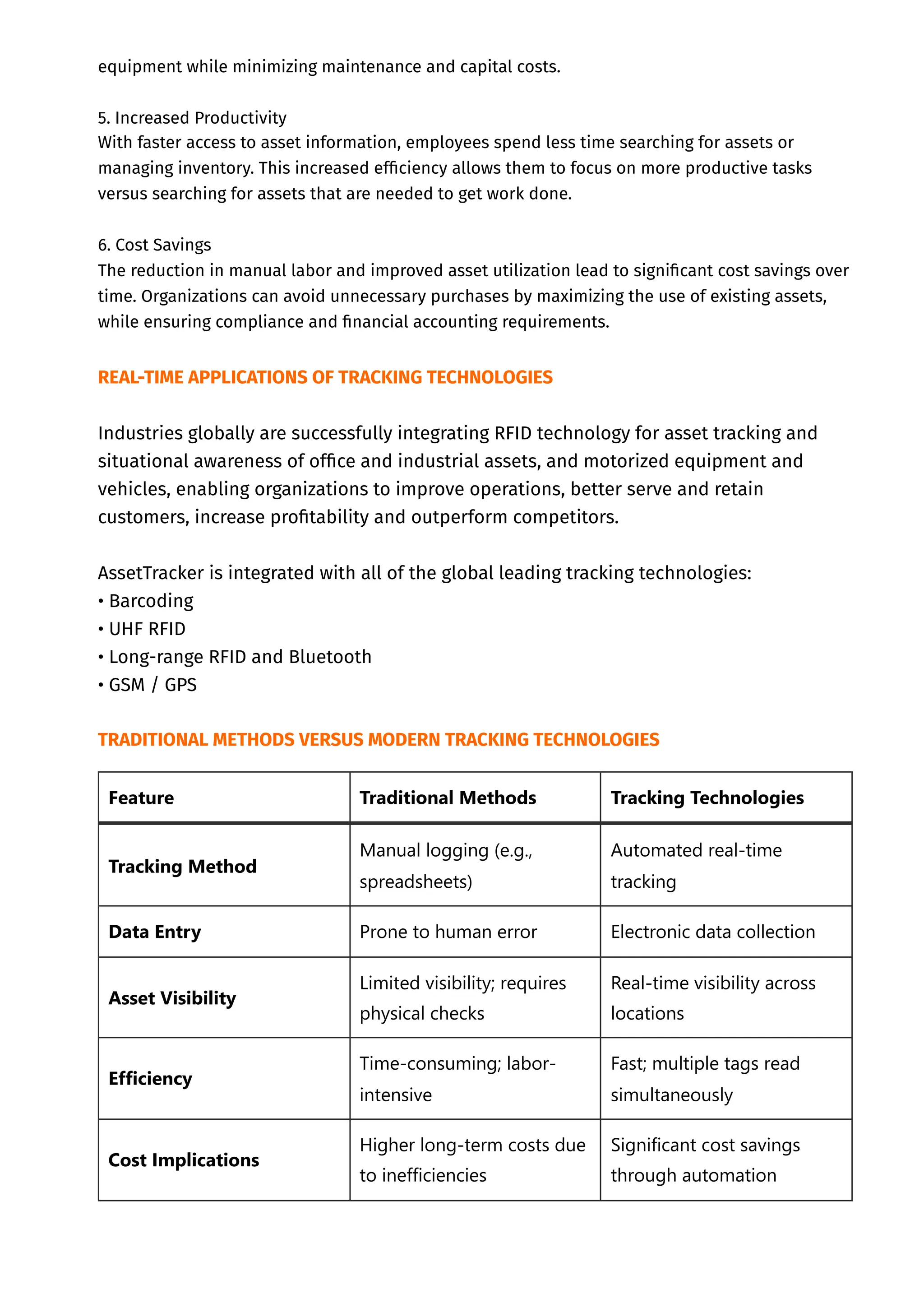 equipment while minimizing maintenance and capital costs.
5. Increased Productivity
With faster access to asset information, employees spend less time searching for assets or
managing inventory. This increased efficiency allows them to focus on more productive tasks
versus searching for assets that are needed to get work done.
6. Cost Savings
The reduction in manual labor and improved asset utilization lead to significant cost savings over
time. Organizations can avoid unnecessary purchases by maximizing the use of existing assets,
while ensuring compliance and financial accounting requirements.
REAL-TIME APPLICATIONS OF TRACKING TECHNOLOGIES
Industries globally are successfully integrating RFID technology for asset tracking and
situational awareness of office and industrial assets, and motorized equipment and
vehicles, enabling organizations to improve operations, better serve and retain
customers, increase profitability and outperform competitors.
AssetTracker is integrated with all of the global leading tracking technologies:
• Barcoding
• UHF RFID
• Long-range RFID and Bluetooth
• GSM / GPS
TRADITIONAL METHODS VERSUS MODERN TRACKING TECHNOLOGIES
Feature Traditional Methods Tracking Technologies
Tracking Method
Manual logging (e.g.,
spreadsheets)
Automated real-time
tracking
Data Entry Prone to human error Electronic data collection
Asset Visibility
Limited visibility; requires
physical checks
Real-time visibility across
locations
Efficiency
Time-consuming; labor-
intensive
Fast; multiple tags read
simultaneously
Cost Implications
Higher long-term costs due
to inefficiencies
Significant cost savings
through automation
 