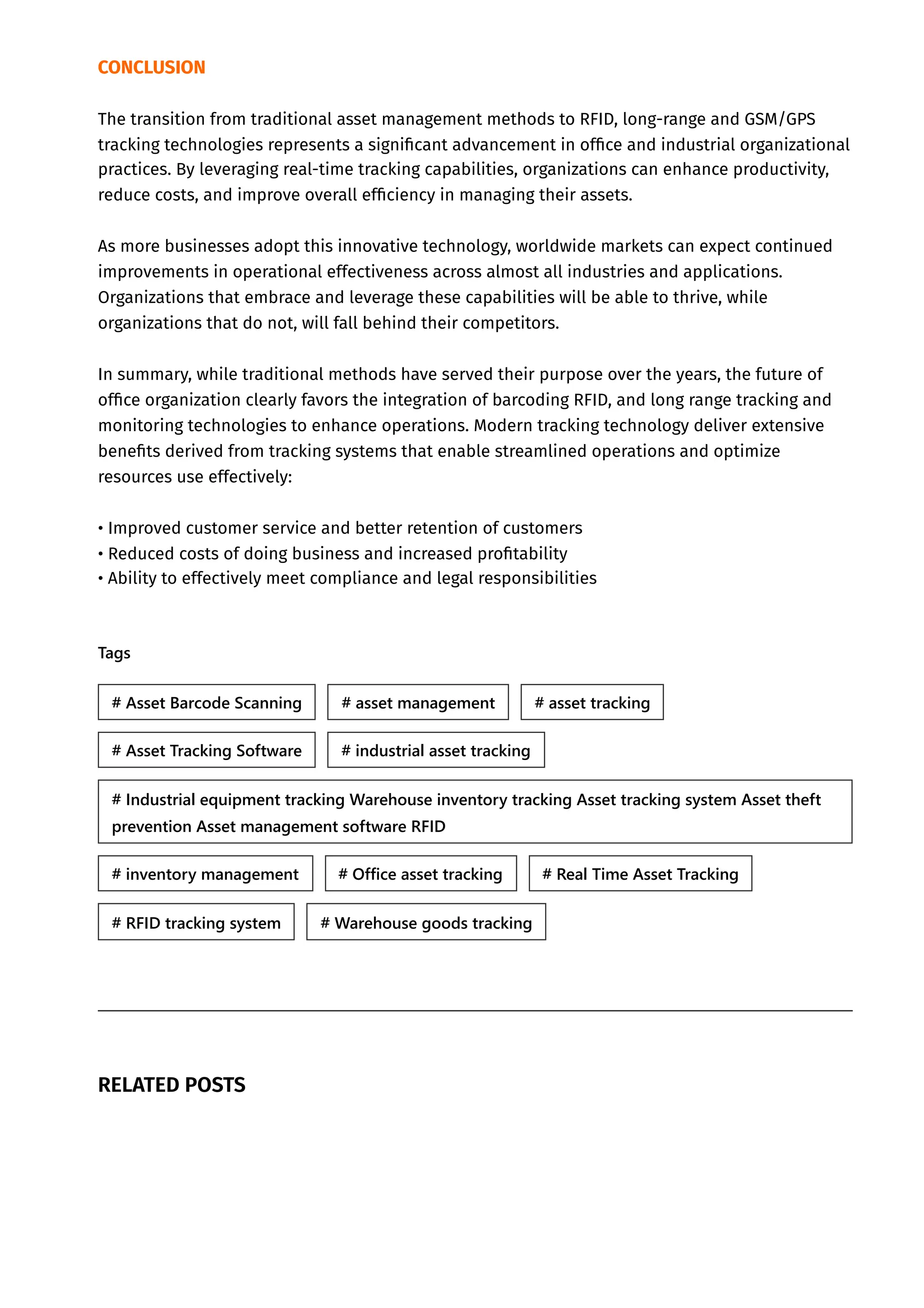CONCLUSION
The transition from traditional asset management methods to RFID, long-range and GSM/GPS
tracking technologies represents a significant advancement in office and industrial organizational
practices. By leveraging real-time tracking capabilities, organizations can enhance productivity,
reduce costs, and improve overall efficiency in managing their assets.
As more businesses adopt this innovative technology, worldwide markets can expect continued
improvements in operational effectiveness across almost all industries and applications.
Organizations that embrace and leverage these capabilities will be able to thrive, while
organizations that do not, will fall behind their competitors.
In summary, while traditional methods have served their purpose over the years, the future of
office organization clearly favors the integration of barcoding RFID, and long range tracking and
monitoring technologies to enhance operations. Modern tracking technology deliver extensive
benefits derived from tracking systems that enable streamlined operations and optimize
resources use effectively:
• Improved customer service and better retention of customers
• Reduced costs of doing business and increased profitability
• Ability to effectively meet compliance and legal responsibilities
Tags
RELATED POSTS
# Asset Barcode Scanning # asset management # asset tracking
# Asset Tracking Software # industrial asset tracking
# Industrial equipment tracking Warehouse inventory tracking Asset tracking system Asset theft
prevention Asset management software RFID
# inventory management # Office asset tracking # Real Time Asset Tracking
# RFID tracking system # Warehouse goods tracking
 