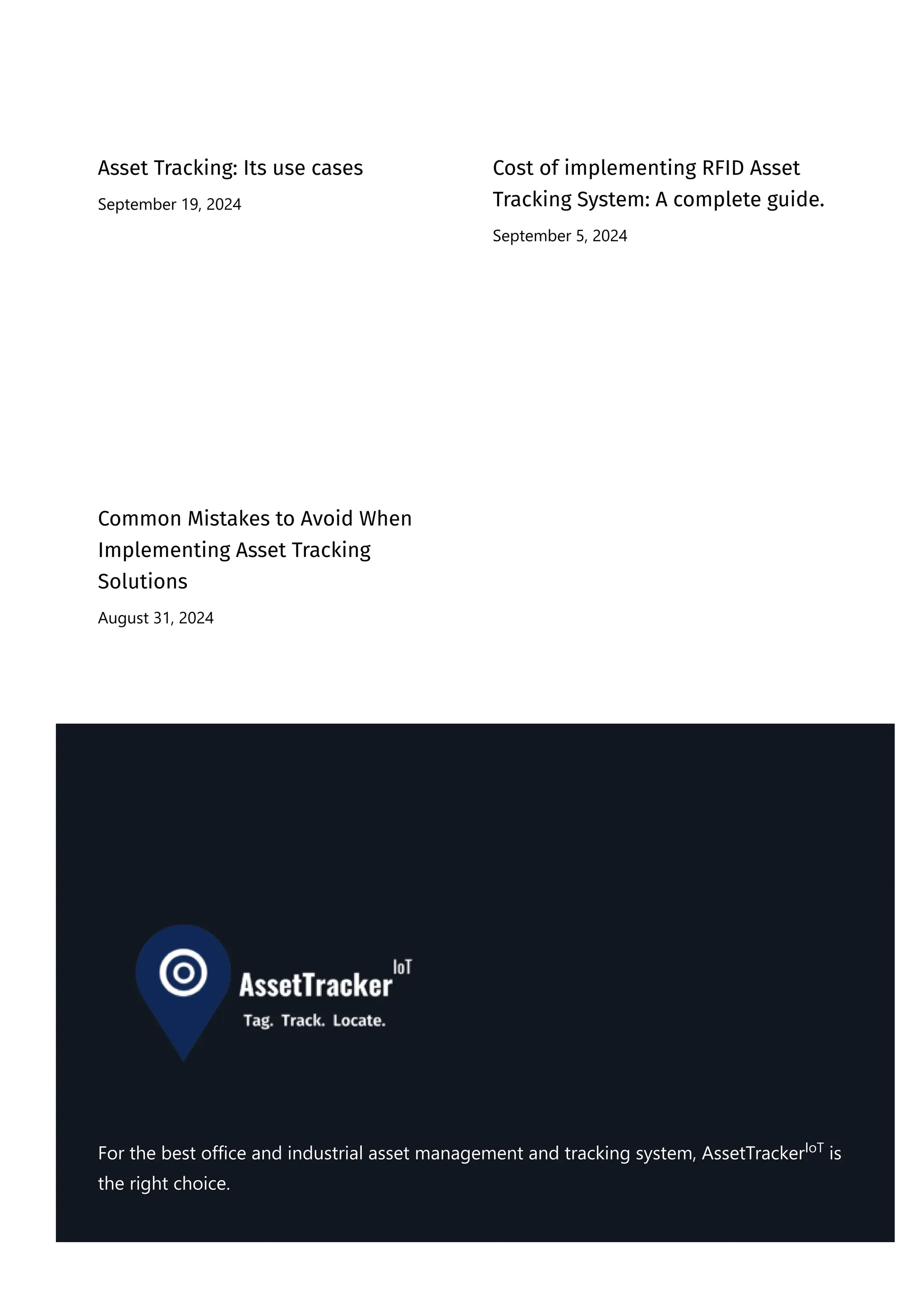 Asset Tracking: Its use cases
September 19, 2024
Cost of implementing RFID Asset
Tracking System: A complete guide.
September 5, 2024
Common Mistakes to Avoid When
Implementing Asset Tracking
Solutions
August 31, 2024
For the best office and industrial asset management and tracking system, AssetTracker is
the right choice.
IoT
 