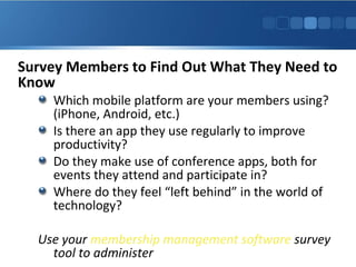 Survey Members to Find Out What They Need to
Know
Which mobile platform are your members using?
(iPhone, Android, etc.)
Is there an app they use regularly to improve
productivity?
Do they make use of conference apps, both for
events they attend and participate in?
Where do they feel “left behind” in the world of
technology?
Use your membership management software survey
tool to administer
 