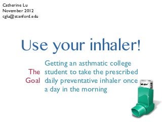 Catherine Lu
November 2012
cglu@stanford.edu




        Use your inhaler!
               Getting an asthmatic college
          The student to take the prescribed
          Goal daily preventative inhaler once
               a day in the morning
 