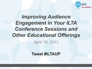 Improving Audience Engagement in Your ILTA Conference Sessions and Other Educational Offerings April 19, 2011 Tweet #ILTAUP 
