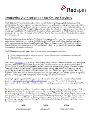 Improving Authentication for Online Services
The FFIEC (Federal Financial Institutions Examination Council), the banking interagency body that creates unified
standards across the various regulatory agencies, recently issued new guidance on managing risks in user authentication
for online transactions. The guidance is practical and has relevance for any industry in which sensitive transactions are
conducted online. Categorically this applies to banks (of course) but also to healthcare organizations. As more and more
electronic protected health information (ePHI) comes online with the rapid adoption of EMR/EHR systems, end users
can expect more and more online access to their ePHI, and thus risk that someone will heist their credentials to log into
their online account.

First, it’s important to understand why the FFIEC issued the new guidance. They make that very clear: current
authentication strategies are not working. The FFIEC cites the loss of “hundreds of millions of dollars resulting from
online account takeovers and unauthorized funds transfers” based on the government’s IC3 Annual Internet Crime
Reports. With our extensive experience in the financial services industry we can vouch for the losses incurred by the
industry due to online account takeovers.

The FFIEC guidance essentially breaks down to three primary recommendations or activities:

    1.   Periodic risk assessments (“prior to implementing new electronic financial services, or at least every twelve months“)
    2.   Layered security
    3.   Customer awareness and education

In the FFIEC’s press release, (July 28, 2011), it states that regulatory examiners will be focused on this issue starting next
year: “The FFIEC member agencies [FDIC, NCUA, OCC, OTS] will continue to work closely with financial institutions to
promote security in electronic banking and have directed examiners to formally assess financial institutions under the
enhanced expectations outlined in the supplement beginning in January 2012“. This means that banking industry
players should expect to present to examiners that they’ve taken some action in this regard by the time of their 2012
regulatory examinations. While healthcare organizations are not regulated by the FFIEC member agencies, this guidance
provides a practical approach to managing risk in an increasingly risky online environment.

We strongly urge any organization that requires user authentication for sensitive online transactions to evaluate the
guidance - Authentication in an Internet Banking Environment - and ensure that your controls are evolving
commensurate with the nature of the online transactions you provide your customers as well as evolving nature of the
risk.

Furthermore, because so many banks and healthcare organizations (both providers and payers) are relying on third-
party software for their online services, we recommend that you push your vendors for better controls. While some of
the smaller upstarts (such as online banking service providers and new EMR vendors) are agile and aggressively pushing
new controls for differentiation, some of the more established players can be slower to react to the dynamic nature of
security threats. Given how difficult it can be to move to a new system there is not always much leverage for service
providers to aggressively improve their offerings. Nonetheless, I urge both banks and healthcare organizations to push
hard for improved controls.

                          WEB                                 PHONE                               EMAIL

                 WWW.REDSPIN.COM                          800-721-9177                     INFO@REDSPIN.COM
 