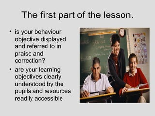 The first part of the lesson.
• is your behaviour
  objective displayed
  and referred to in
  praise and
  correction?
• are your learning
  objectives clearly
  understood by the
  pupils and resources
  readily accessible
 