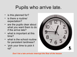 Pupils who arrive late.
• is this planned for?
• is there a routine/
  expectation?
• are the pupils clear about
  what you want them to do
  if the arrive late?
• what is important at this
  time?
• what is the school routine
  for persistent tardiness?
• ‘pick your time to pick it
  up!’
      Don’t let a late arrivals interrupt the flow of the lesson
 