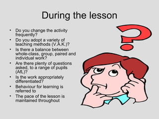 During the lesson
•   Do you change the activity
    frequently?
•   Do you adopt a variety of
    teaching methods (V.A.K.)?
•   Is there a balance between
    whole-class, group, paired and
    individual work?
•   Are there plenty of questions
    asked, to a range of pupils
    (AfL)?
•   Is the work appropriately
    differentiated?
•   Behaviour for learning is
    referred to
•   The pace of the lesson is
    maintained throughout
 