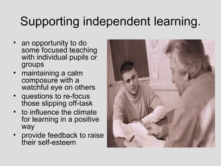 Supporting independent learning.
• an opportunity to do
  some focused teaching
  with individual pupils or
  groups
• maintaining a calm
  composure with a
  watchful eye on others
• questions to re-focus
  those slipping off-task
• to influence the climate
  for learning in a positive
  way
• provide feedback to raise
  their self-esteem
 