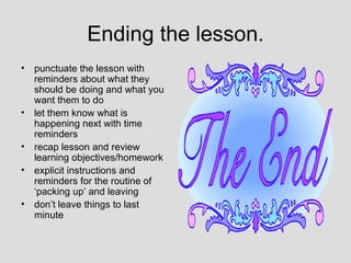 Ending the lesson.
•   punctuate the lesson with
    reminders about what they
    should be doing and what you
    want them to do
•   let them know what is
    happening next with time
    reminders
•   recap lesson and review
    learning objectives/homework
•   explicit instructions and
    reminders for the routine of
    ‘packing up’ and leaving
•   don’t leave things to last
    minute
 