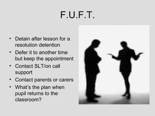 F.U.F.T.

• Detain after lesson for a
  resolution detention
• Defer it to another time
  but keep the appointment
• Contact SLT/on call
  support
• Contact parents or carers
• What’s the plan when
  pupil returns to the
  classroom?
 