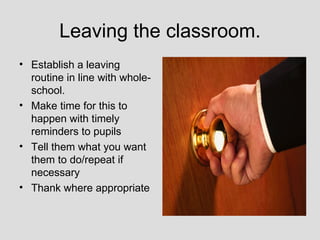 Leaving the classroom.
• Establish a leaving
  routine in line with whole-
  school.
• Make time for this to
  happen with timely
  reminders to pupils
• Tell them what you want
  them to do/repeat if
  necessary
• Thank where appropriate
 