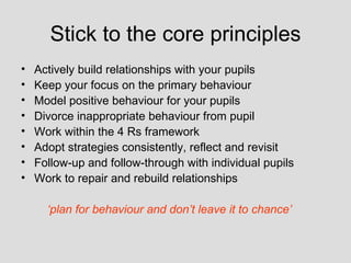 Stick to the core principles
•   Actively build relationships with your pupils
•   Keep your focus on the primary behaviour
•   Model positive behaviour for your pupils
•   Divorce inappropriate behaviour from pupil
•   Work within the 4 Rs framework
•   Adopt strategies consistently, reflect and revisit
•   Follow-up and follow-through with individual pupils
•   Work to repair and rebuild relationships

      ‘plan for behaviour and don’t leave it to chance’
 