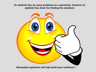 An optimist has as many problems as a pessimist, however an
         optimist has more fun finding the solutions




  Remember optimism will help build your resilience !
 