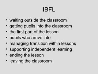 IBFL
•   waiting outside the classroom
•   getting pupils into the classroom
•   the first part of the lesson
•   pupils who arrive late
•   managing transition within lessons
•   supporting independent learning
•   ending the lesson
•   leaving the classroom
 
