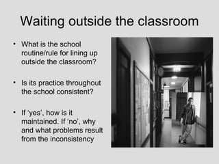 Waiting outside the classroom
• What is the school
  routine/rule for lining up
  outside the classroom?

• Is its practice throughout
  the school consistent?

• If ‘yes’, how is it
  maintained. If ‘no’, why
  and what problems result
  from the inconsistency
 