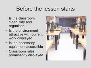 Before the lesson starts
• Is the classroom
  clean, tidy and
  organised
• Is the environment
  attractive with current
  work displayed
• Is the necessary
  equipment accessible
• Classroom rules
  prominently displayed
 