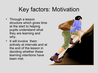Key factors: Motivation
• Through a lesson
  structure which gives time
  at the start to helping
  pupils understand what
  they are learning and
  why.
• It will involve them
  actively at intervals and at
  the end of the lesson in
  deciding whether these
  learning intentions have
  been met.
 