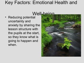 Key Factors: Emotional Health and

                    Well-being
• Reducing potential
  uncertainty and
  anxiety by sharing the
  lesson structure with
  the pupils at the start,
  so they know what is
  going to happen and
  when.
 