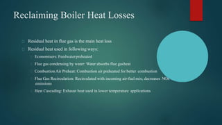 Reclaiming Boiler Heat Losses
Residual heat in flue gas is the main heat loss
Residual heat used in following ways:
Economisers: Feedwaterpreheated
Flue gas condensing by water: Water absorbs flue gasheat
Combustion Air Preheat: Combustion air preheated for better combustion
Flue Gas Recirculation: Recirculated with incoming air-fuel mix; decreases NOx
emissions
Heat Cascading: Exhaust heat used in lower temperature applications
 