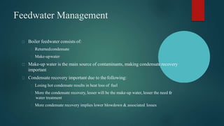Feedwater Management
Boiler feedwater consists of:
Returnedcondensate
Make-upwater
Make-up water is the main source of contaminants, making condensate recovery
important
Condensate recovery important due to the following:
Losing hot condensate results in heat loss of fuel
More the condensate recovery, lesser will be the make-up water, lesser the need for
water treatment
More condensate recovery implies lower blowdown & associated losses
 