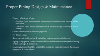 Proper Piping Design & Maintenance
Ensure right sizing of pipes
Oversized Pipes: Increase capital, maintenance & insulation costs; Increase surface
heat losses
Undersized Pipes: Require higher pressure & pumping energy; Have higher rates of
leakage
Get rid of redundant & obsolete pipework
Fix Steam Leaks
Keep track of facility-wide & individual process-unit steambalances
Piping at equipment connections should accommodate thermal responses during
system start-ups & shutdowns
Steam separators should be installed to ensure dry steam throughout theprocess
equipment & branch lines
 