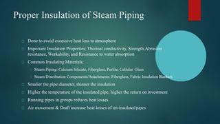 Done to avoid excessive heat loss to atmosphere
Important Insulation Properties: Thermal conductivity, Strength,Abrasion
resistance, Workability, and Resistance to water absorption
Common Insulating Materials:
Steam Piping: Calcium Silicate, Fiberglass, Perlite, Cellular Glass
Steam Distribution Components/Attachments: Fiberglass, Fabric InsulationBlankets
Smaller the pipe diameter, thinner the insulation
Higher the temperature of the insulated pipe, higher the return on investment
Running pipes in groups reduces heat losses
Air movement & Draft increase heat losses of un-insulatedpipes
Proper Insulation of Steam Piping
 