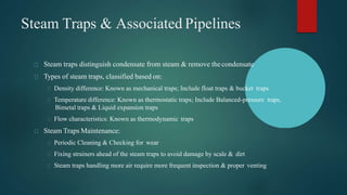 Steam Traps & Associated Pipelines
Steam traps distinguish condensate from steam & remove thecondensate
Types of steam traps, classified based on:
Density difference: Known as mechanical traps; Include float traps & bucket traps
Temperature difference: Known as thermostatic traps; Include Balanced-pressure traps,
Bimetal traps & Liquid expansion traps
Flow characteristics: Known as thermodynamic traps
Steam Traps Maintenance:
Periodic Cleaning & Checking for wear
Fixing strainers ahead of the steam traps to avoid damage by scale & dirt
Steam traps handling more air require more frequent inspection & proper venting
 