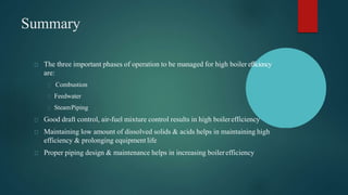 Summary
The three important phases of operation to be managed for high boiler efficiency
are:
Combustion
Feedwater
SteamPiping
Good draft control, air-fuel mixture control results in high boilerefficiency
Maintaining low amount of dissolved solids & acids helps in maintaining high
efficiency & prolonging equipment life
Proper piping design & maintenance helps in increasing boilerefficiency
 