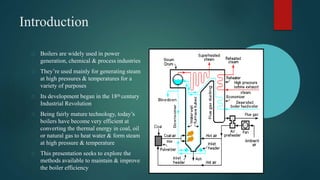 Boilers are widely used in power
generation, chemical & process industries
They’re used mainly for generating steam
at high pressures & temperatures for a
variety of purposes
Its development began in the 18th century
Industrial Revolution
Being fairly mature technology, today’s
boilers have become very efficient at
converting the thermal energy in coal, oil
or natural gas to heat water & form steam
at high pressure & temperature
This presentation seeks to explore the
methods available to maintain & improve
the boiler efficiency
Introduction
 