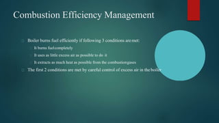 Combustion Efficiency Management
Boiler burns fuel efficiently if following 3 conditions aremet:
It burns fuelcompletely
It uses as little excess air as possible to do it
It extracts as much heat as possible from the combustiongases
The first 2 conditions are met by careful control of excess air in theboiler
 