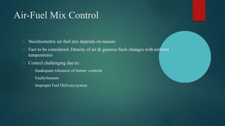 Air-Fuel Mix Control
Stoichiometric air-fuel mix depends on masses
Fact to be considered: Density of air & gaseous fuels changes withambient
temperatures
Control challenging due to:
Inadequate tolerance of burner controls
Faultyburners
Improper Fuel Deliverysystem
 