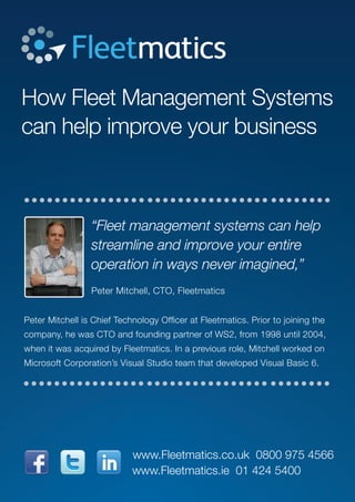 How Fleet Management Systems
can help improve your business
“Fleet management systems can help
streamline and improve your entire
operation in ways never imagined,”
Peter Mitchell, CTO, Fleetmatics
Peter Mitchell is Chief Technology Officer at Fleetmatics. Prior to joining the
company, he was CTO and founding partner of WS2, from 1998 until 2004,
when it was acquired by Fleetmatics. In a previous role, Mitchell worked on
Microsoft Corporation’s Visual Studio team that developed Visual Basic 6.
www.Fleetmatics.ie 01 424 5400
www.Fleetmatics.co.uk 0800 975 4566
 