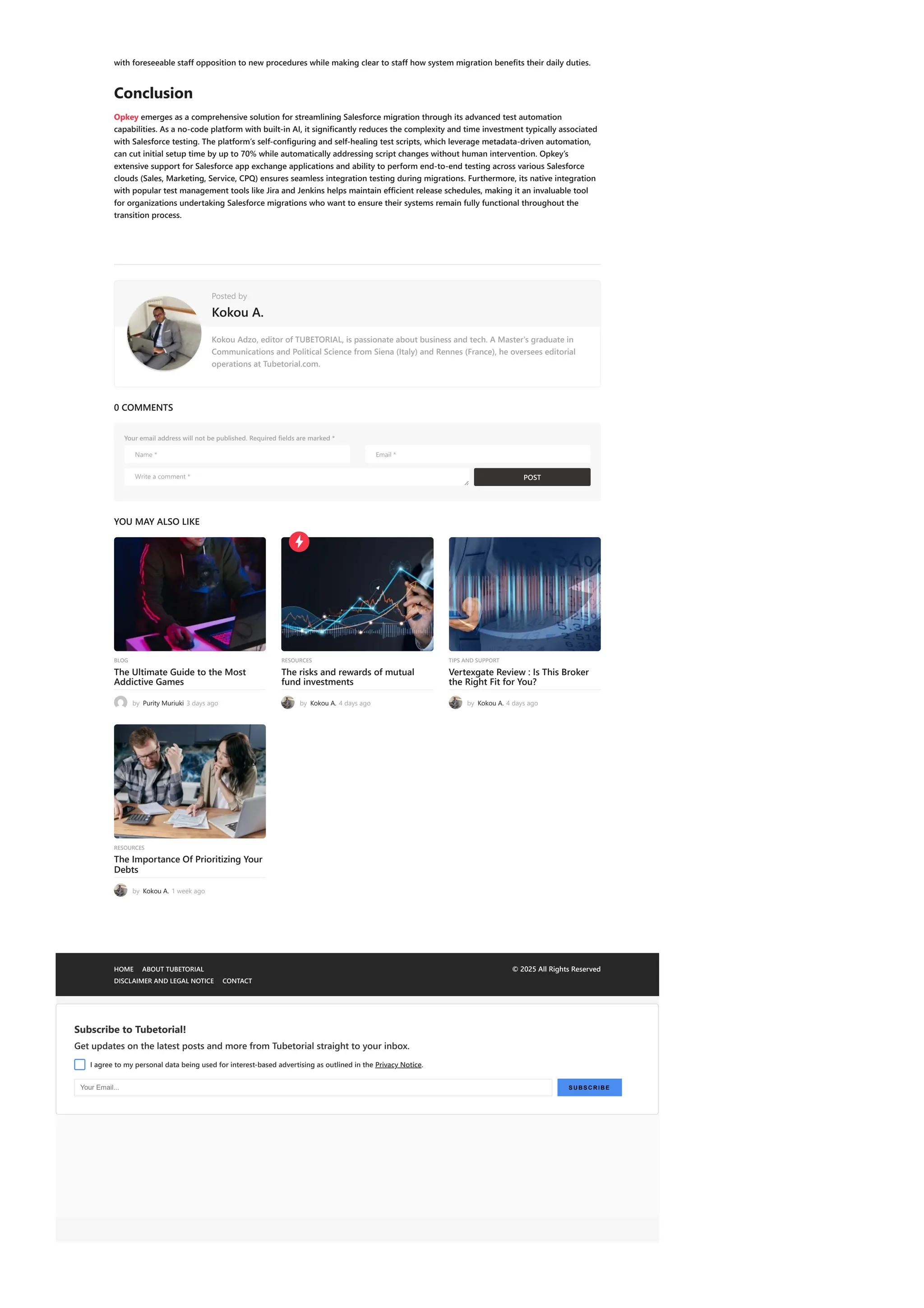 POST
with foreseeable staff opposition to new procedures while making clear to staff how system migration benefits their daily duties.
Conclusion
Opkey emerges as a comprehensive solution for streamlining Salesforce migration through its advanced test automation
capabilities. As a no-code platform with built-in AI, it significantly reduces the complexity and time investment typically associated
with Salesforce testing. The platform’s self-configuring and self-healing test scripts, which leverage metadata-driven automation,
can cut initial setup time by up to 70% while automatically addressing script changes without human intervention. Opkey’s
extensive support for Salesforce app exchange applications and ability to perform end-to-end testing across various Salesforce
clouds (Sales, Marketing, Service, CPQ) ensures seamless integration testing during migrations. Furthermore, its native integration
with popular test management tools like Jira and Jenkins helps maintain efficient release schedules, making it an invaluable tool
for organizations undertaking Salesforce migrations who want to ensure their systems remain fully functional throughout the
transition process.
Kokou Adzo, editor of TUBETORIAL, is passionate about business and tech. A Master's graduate in
Communications and Political Science from Siena (Italy) and Rennes (France), he oversees editorial
operations at Tubetorial.com.
0 COMMENTS
Your email address will not be published. Required fields are marked *
YOU MAY ALSO LIKE
Posted by
Kokou A.
Name * Email *
Write a comment *

BLOG
The Ultimate Guide to the Most
Addictive Games
by Purity Muriuki 3 days ago
RESOURCES
The risks and rewards of mutual
fund investments
by Kokou A. 4 days ago
TIPS AND SUPPORT
Vertexgate Review : Is This Broker
the Right Fit for You?
by Kokou A. 4 days ago
RESOURCES
The Importance Of Prioritizing Your
Debts
by Kokou A. 1 week ago
HOME ABOUT TUBETORIAL
DISCLAIMER AND LEGAL NOTICE CONTACT
© 2025 All Rights Reserved
Subscribe to Tubetorial!
Get updates on the latest posts and more from Tubetorial straight to your inbox.
I agree to my personal data being used for interest-based advertising as outlined in the Privacy Notice.
Your Email... SUBSCRI BE
 