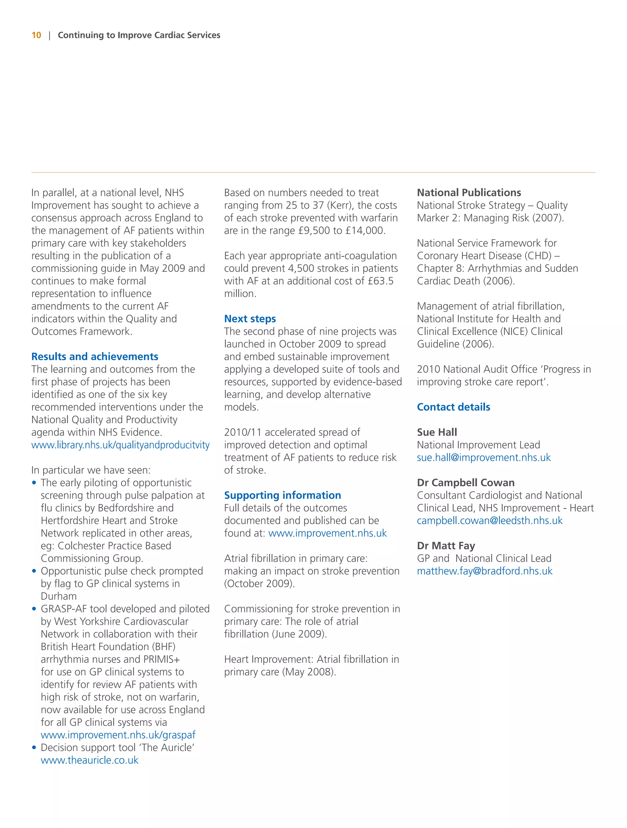 10 | Continuing to Improve Cardiac Services




In parallel, at a national level, NHS         Based on numbers needed to treat            National Publications
Improvement has sought to achieve a           ranging from 25 to 37 (Kerr), the costs     National Stroke Strategy – Quality
consensus approach across England to          of each stroke prevented with warfarin      Marker 2: Managing Risk (2007).
the management of AF patients within          are in the range £9,500 to £14,000.
primary care with key stakeholders                                                        National Service Framework for
resulting in the publication of a             Each year appropriate anti-coagulation      Coronary Heart Disease (CHD) –
commissioning guide in May 2009 and           could prevent 4,500 strokes in patients     Chapter 8: Arrhythmias and Sudden
continues to make formal                      with AF at an additional cost of £63.5      Cardiac Death (2006).
representation to influence                   million.
amendments to the current AF                                                              Management of atrial fibrillation,
indicators within the Quality and             Next steps                                  National Institute for Health and
Outcomes Framework.                           The second phase of nine projects was       Clinical Excellence (NICE) Clinical
                                              launched in October 2009 to spread          Guideline (2006).
Results and achievements                      and embed sustainable improvement
The learning and outcomes from the            applying a developed suite of tools and     2010 National Audit Office ‘Progress in
first phase of projects has been              resources, supported by evidence-based      improving stroke care report’.
identified as one of the six key              learning, and develop alternative
recommended interventions under the           models.                                     Contact details
National Quality and Productivity
agenda within NHS Evidence.                   2010/11 accelerated spread of               Sue Hall
www.library.nhs.uk/qualityandproducitvity     improved detection and optimal              National Improvement Lead
                                              treatment of AF patients to reduce risk     sue.hall@improvement.nhs.uk
In particular we have seen:                   of stroke.
• The early piloting of opportunistic                                                     Dr Campbell Cowan
  screening through pulse palpation at        Supporting information                      Consultant Cardiologist and National
  flu clinics by Bedfordshire and             Full details of the outcomes                Clinical Lead, NHS Improvement - Heart
  Hertfordshire Heart and Stroke              documented and published can be             campbell.cowan@leedsth.nhs.uk
  Network replicated in other areas,          found at: www.improvement.nhs.uk
  eg: Colchester Practice Based                                                           Dr Matt Fay
  Commissioning Group.                        Atrial fibrillation in primary care:        GP and National Clinical Lead
• Opportunistic pulse check prompted          making an impact on stroke prevention       matthew.fay@bradford.nhs.uk
  by flag to GP clinical systems in           (October 2009).
  Durham
• GRASP-AF tool developed and piloted         Commissioning for stroke prevention in
  by West Yorkshire Cardiovascular            primary care: The role of atrial
  Network in collaboration with their         fibrillation (June 2009).
  British Heart Foundation (BHF)
  arrhythmia nurses and PRIMIS+               Heart Improvement: Atrial fibrillation in
  for use on GP clinical systems to           primary care (May 2008).
  identify for review AF patients with
  high risk of stroke, not on warfarin,
  now available for use across England
  for all GP clinical systems via
  www.improvement.nhs.uk/graspaf
• Decision support tool ‘The Auricle’
  www.theauricle.co.uk
 