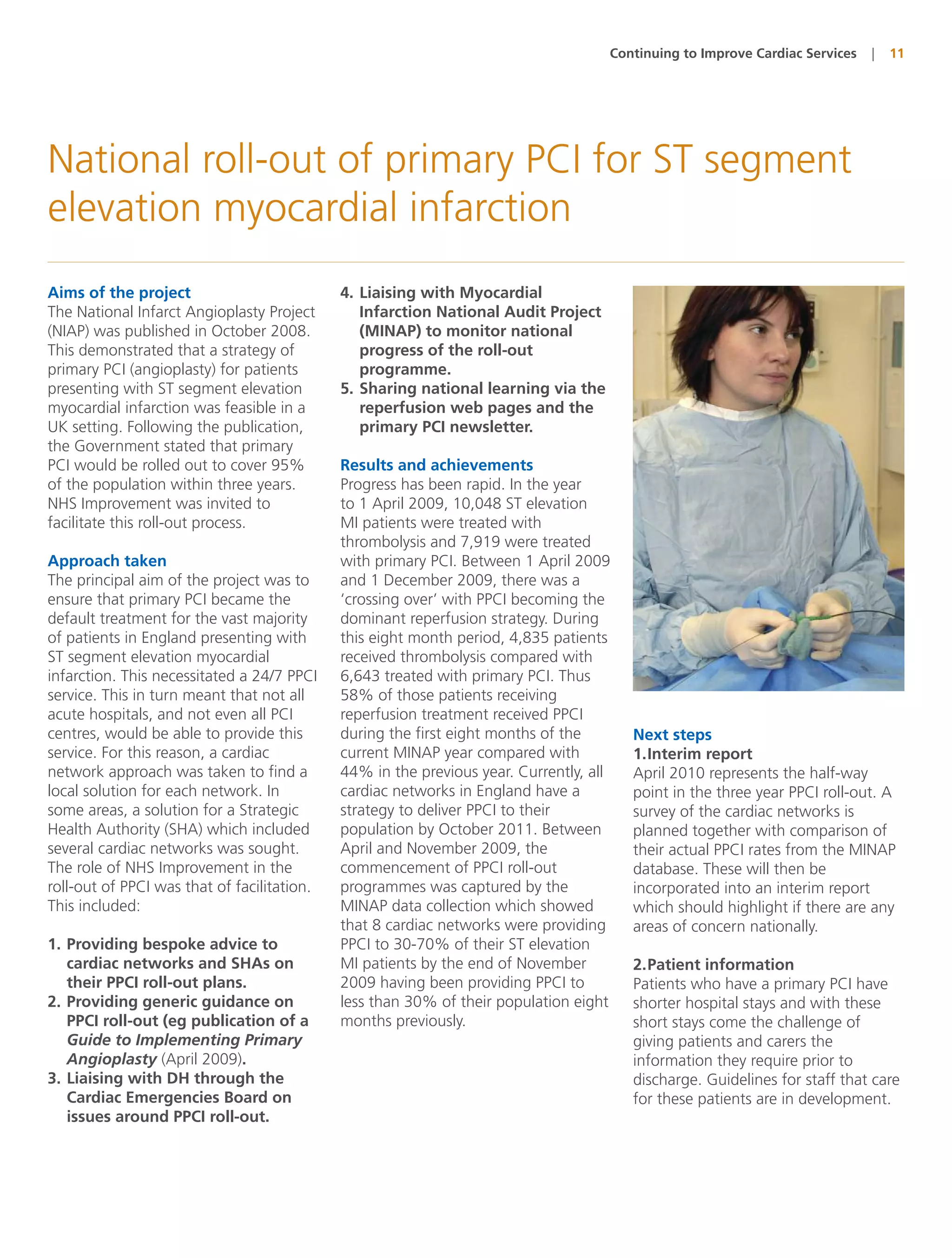 Continuing to Improve Cardiac Services   |   11




National roll-out of primary PCI for ST segment
elevation myocardial infarction
Aims of the project                          4. Liaising with Myocardial
The National Infarct Angioplasty Project        Infarction National Audit Project
(NIAP) was published in October 2008.           (MINAP) to monitor national
This demonstrated that a strategy of            progress of the roll-out
primary PCI (angioplasty) for patients          programme.
presenting with ST segment elevation         5. Sharing national learning via the
myocardial infarction was feasible in a         reperfusion web pages and the
UK setting. Following the publication,          primary PCI newsletter.
the Government stated that primary
PCI would be rolled out to cover 95%         Results and achievements
of the population within three years.        Progress has been rapid. In the year
NHS Improvement was invited to               to 1 April 2009, 10,048 ST elevation
facilitate this roll-out process.            MI patients were treated with
                                             thrombolysis and 7,919 were treated
Approach taken                               with primary PCI. Between 1 April 2009
The principal aim of the project was to      and 1 December 2009, there was a
ensure that primary PCI became the           ‘crossing over’ with PPCI becoming the
default treatment for the vast majority      dominant reperfusion strategy. During
of patients in England presenting with       this eight month period, 4,835 patients
ST segment elevation myocardial              received thrombolysis compared with
infarction. This necessitated a 24/7 PPCI    6,643 treated with primary PCI. Thus
service. This in turn meant that not all     58% of those patients receiving
acute hospitals, and not even all PCI        reperfusion treatment received PPCI
centres, would be able to provide this       during the first eight months of the       Next steps
service. For this reason, a cardiac          current MINAP year compared with           1.Interim report
network approach was taken to find a         44% in the previous year. Currently, all   April 2010 represents the half-way
local solution for each network. In          cardiac networks in England have a         point in the three year PPCI roll-out. A
some areas, a solution for a Strategic       strategy to deliver PPCI to their          survey of the cardiac networks is
Health Authority (SHA) which included        population by October 2011. Between        planned together with comparison of
several cardiac networks was sought.         April and November 2009, the               their actual PPCI rates from the MINAP
The role of NHS Improvement in the           commencement of PPCI roll-out              database. These will then be
roll-out of PPCI was that of facilitation.   programmes was captured by the             incorporated into an interim report
This included:                               MINAP data collection which showed         which should highlight if there are any
                                             that 8 cardiac networks were providing     areas of concern nationally.
1. Providing bespoke advice to               PPCI to 30-70% of their ST elevation
   cardiac networks and SHAs on              MI patients by the end of November         2.Patient information
   their PPCI roll-out plans.                2009 having been providing PPCI to         Patients who have a primary PCI have
2. Providing generic guidance on             less than 30% of their population eight    shorter hospital stays and with these
   PPCI roll-out (eg publication of a        months previously.                         short stays come the challenge of
   Guide to Implementing Primary                                                        giving patients and carers the
   Angioplasty (April 2009).                                                            information they require prior to
3. Liaising with DH through the                                                         discharge. Guidelines for staff that care
   Cardiac Emergencies Board on                                                         for these patients are in development.
   issues around PPCI roll-out.
 
