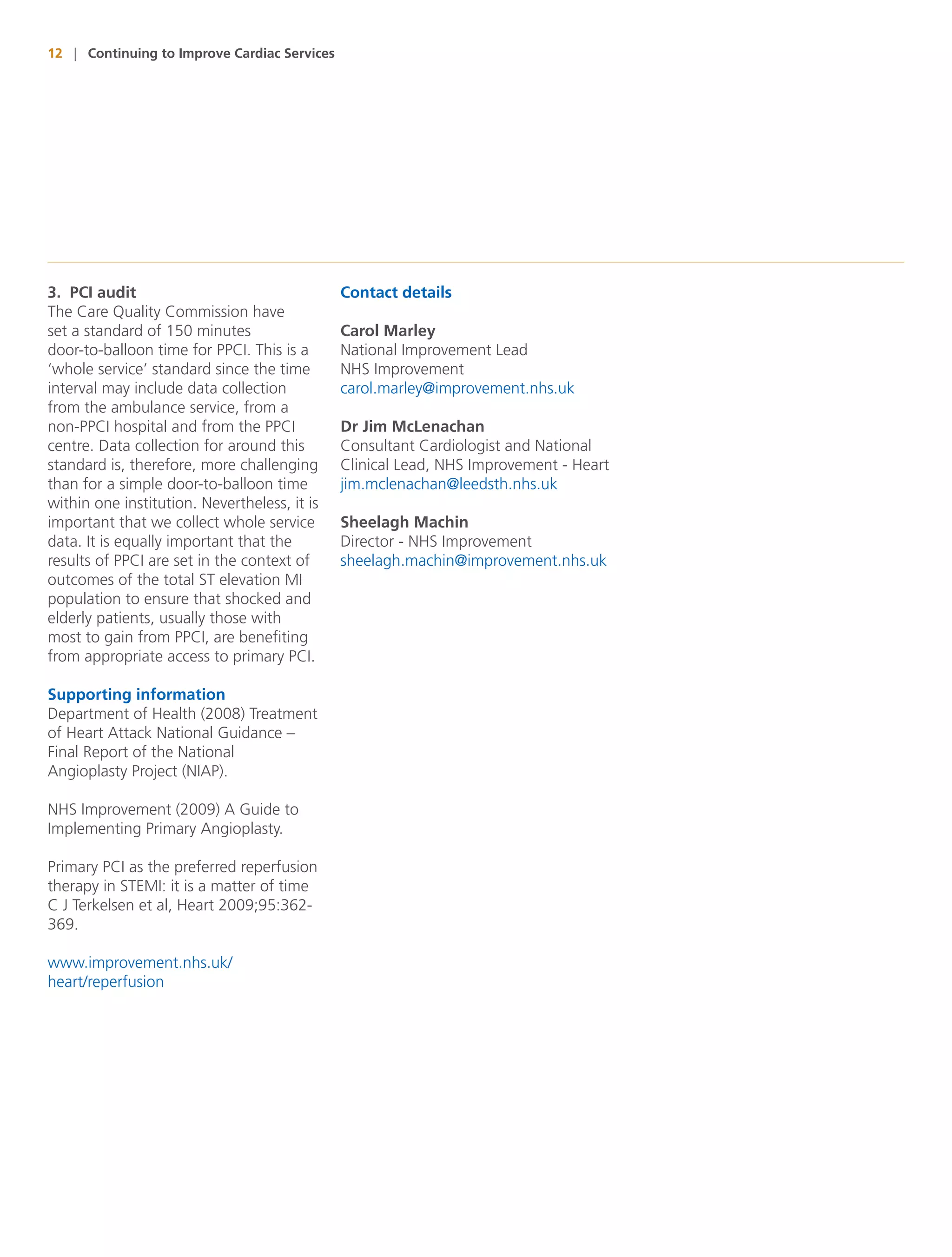12 | Continuing to Improve Cardiac Services




3. PCI audit                                  Contact details
The Care Quality Commission have
set a standard of 150 minutes                 Carol Marley
door-to-balloon time for PPCI. This is a      National Improvement Lead
‘whole service’ standard since the time       NHS Improvement
interval may include data collection          carol.marley@improvement.nhs.uk
from the ambulance service, from a
non-PPCI hospital and from the PPCI           Dr Jim McLenachan
centre. Data collection for around this       Consultant Cardiologist and National
standard is, therefore, more challenging      Clinical Lead, NHS Improvement - Heart
than for a simple door-to-balloon time        jim.mclenachan@leedsth.nhs.uk
within one institution. Nevertheless, it is
important that we collect whole service       Sheelagh Machin
data. It is equally important that the        Director - NHS Improvement
results of PPCI are set in the context of     sheelagh.machin@improvement.nhs.uk
outcomes of the total ST elevation MI
population to ensure that shocked and
elderly patients, usually those with
most to gain from PPCI, are benefiting
from appropriate access to primary PCI.

Supporting information
Department of Health (2008) Treatment
of Heart Attack National Guidance –
Final Report of the National
Angioplasty Project (NIAP).

NHS Improvement (2009) A Guide to
Implementing Primary Angioplasty.

Primary PCI as the preferred reperfusion
therapy in STEMI: it is a matter of time
C J Terkelsen et al, Heart 2009;95:362-
369.

www.improvement.nhs.uk/
heart/reperfusion
 