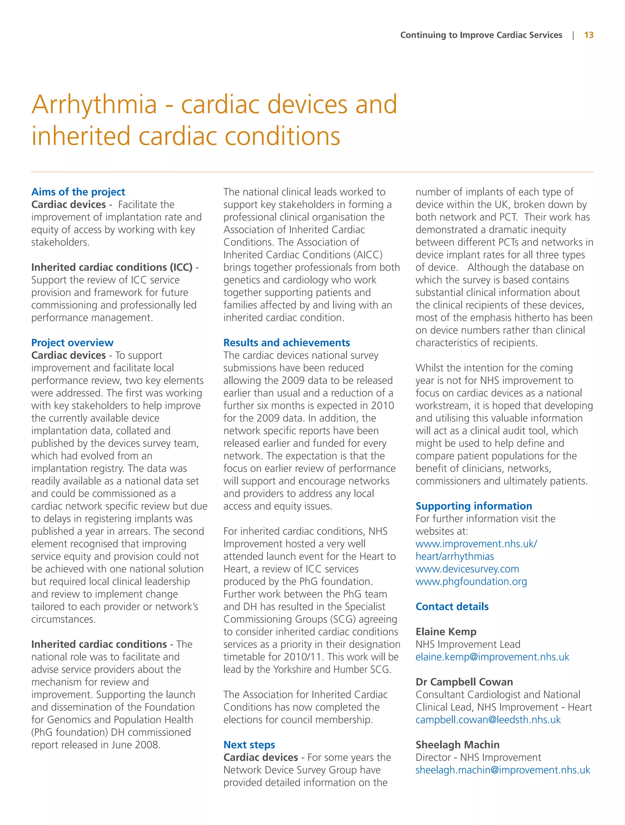 Continuing to Improve Cardiac Services   |   13




Arrhythmia - cardiac devices and
inherited cardiac conditions
Aims of the project                        The national clinical leads worked to         number of implants of each type of
Cardiac devices - Facilitate the           support key stakeholders in forming a         device within the UK, broken down by
improvement of implantation rate and       professional clinical organisation the        both network and PCT. Their work has
equity of access by working with key       Association of Inherited Cardiac              demonstrated a dramatic inequity
stakeholders.                              Conditions. The Association of                between different PCTs and networks in
                                           Inherited Cardiac Conditions (AICC)           device implant rates for all three types
Inherited cardiac conditions (ICC) -       brings together professionals from both       of device. Although the database on
Support the review of ICC service          genetics and cardiology who work              which the survey is based contains
provision and framework for future         together supporting patients and              substantial clinical information about
commissioning and professionally led       families affected by and living with an       the clinical recipients of these devices,
performance management.                    inherited cardiac condition.                  most of the emphasis hitherto has been
                                                                                         on device numbers rather than clinical
Project overview                           Results and achievements                      characteristics of recipients.
Cardiac devices - To support               The cardiac devices national survey
improvement and facilitate local           submissions have been reduced                 Whilst the intention for the coming
performance review, two key elements       allowing the 2009 data to be released         year is not for NHS improvement to
were addressed. The first was working      earlier than usual and a reduction of a       focus on cardiac devices as a national
with key stakeholders to help improve      further six months is expected in 2010        workstream, it is hoped that developing
the currently available device             for the 2009 data. In addition, the           and utilising this valuable information
implantation data, collated and            network specific reports have been            will act as a clinical audit tool, which
published by the devices survey team,      released earlier and funded for every         might be used to help define and
which had evolved from an                  network. The expectation is that the          compare patient populations for the
implantation registry. The data was        focus on earlier review of performance        benefit of clinicians, networks,
readily available as a national data set   will support and encourage networks           commissioners and ultimately patients.
and could be commissioned as a             and providers to address any local
cardiac network specific review but due    access and equity issues.                     Supporting information
to delays in registering implants was                                                    For further information visit the
published a year in arrears. The second    For inherited cardiac conditions, NHS         websites at:
element recognised that improving          Improvement hosted a very well                www.improvement.nhs.uk/
service equity and provision could not     attended launch event for the Heart to        heart/arrhythmias
be achieved with one national solution     Heart, a review of ICC services               www.devicesurvey.com
but required local clinical leadership     produced by the PhG foundation.               www.phgfoundation.org
and review to implement change             Further work between the PhG team
tailored to each provider or network’s     and DH has resulted in the Specialist         Contact details
circumstances.                             Commissioning Groups (SCG) agreeing
                                           to consider inherited cardiac conditions      Elaine Kemp
Inherited cardiac conditions - The         services as a priority in their designation   NHS Improvement Lead
national role was to facilitate and        timetable for 2010/11. This work will be      elaine.kemp@improvement.nhs.uk
advise service providers about the         lead by the Yorkshire and Humber SCG.
mechanism for review and                                                                 Dr Campbell Cowan
improvement. Supporting the launch         The Association for Inherited Cardiac         Consultant Cardiologist and National
and dissemination of the Foundation        Conditions has now completed the              Clinical Lead, NHS Improvement - Heart
for Genomics and Population Health         elections for council membership.             campbell.cowan@leedsth.nhs.uk
(PhG foundation) DH commissioned
report released in June 2008.              Next steps                                    Sheelagh Machin
                                           Cardiac devices - For some years the          Director - NHS Improvement
                                           Network Device Survey Group have              sheelagh.machin@improvement.nhs.uk
                                           provided detailed information on the
 