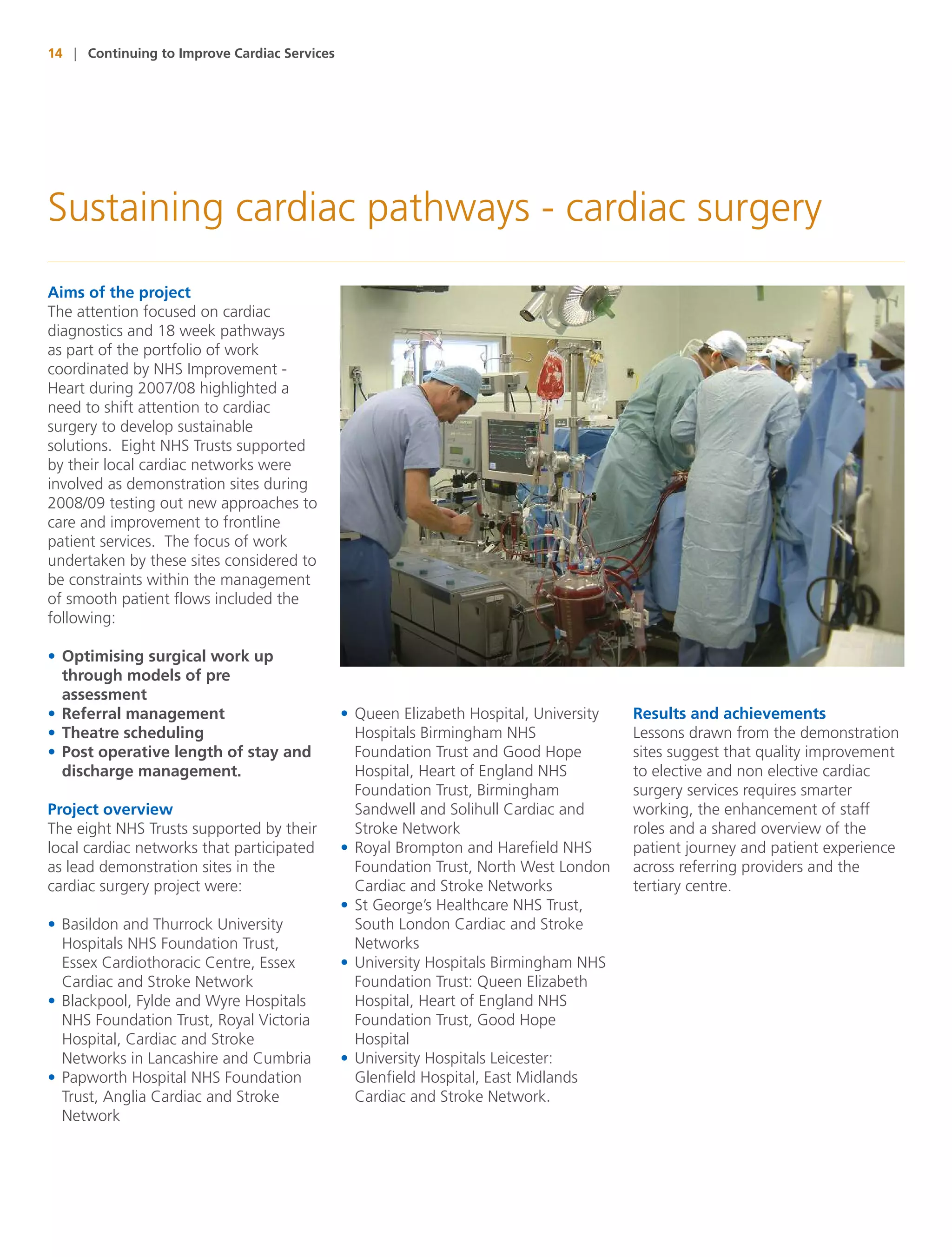 14 | Continuing to Improve Cardiac Services




Sustaining cardiac pathways - cardiac surgery
Aims of the project
The attention focused on cardiac
diagnostics and 18 week pathways
as part of the portfolio of work
coordinated by NHS Improvement -
Heart during 2007/08 highlighted a
need to shift attention to cardiac
surgery to develop sustainable
solutions. Eight NHS Trusts supported
by their local cardiac networks were
involved as demonstration sites during
2008/09 testing out new approaches to
care and improvement to frontline
patient services. The focus of work
undertaken by these sites considered to
be constraints within the management
of smooth patient flows included the
following:

• Optimising surgical work up
  through models of pre
  assessment
• Referral management                         • Queen Elizabeth Hospital, University   Results and achievements
• Theatre scheduling                            Hospitals Birmingham NHS               Lessons drawn from the demonstration
• Post operative length of stay and             Foundation Trust and Good Hope         sites suggest that quality improvement
  discharge management.                         Hospital, Heart of England NHS         to elective and non elective cardiac
                                                Foundation Trust, Birmingham           surgery services requires smarter
Project overview                                Sandwell and Solihull Cardiac and      working, the enhancement of staff
The eight NHS Trusts supported by their         Stroke Network                         roles and a shared overview of the
local cardiac networks that participated      • Royal Brompton and Harefield NHS       patient journey and patient experience
as lead demonstration sites in the              Foundation Trust, North West London    across referring providers and the
cardiac surgery project were:                   Cardiac and Stroke Networks            tertiary centre.
                                              • St George’s Healthcare NHS Trust,
• Basildon and Thurrock University              South London Cardiac and Stroke
  Hospitals NHS Foundation Trust,               Networks
  Essex Cardiothoracic Centre, Essex          • University Hospitals Birmingham NHS
  Cardiac and Stroke Network                    Foundation Trust: Queen Elizabeth
• Blackpool, Fylde and Wyre Hospitals           Hospital, Heart of England NHS
  NHS Foundation Trust, Royal Victoria          Foundation Trust, Good Hope
  Hospital, Cardiac and Stroke                  Hospital
  Networks in Lancashire and Cumbria          • University Hospitals Leicester:
• Papworth Hospital NHS Foundation              Glenfield Hospital, East Midlands
  Trust, Anglia Cardiac and Stroke              Cardiac and Stroke Network.
  Network
 