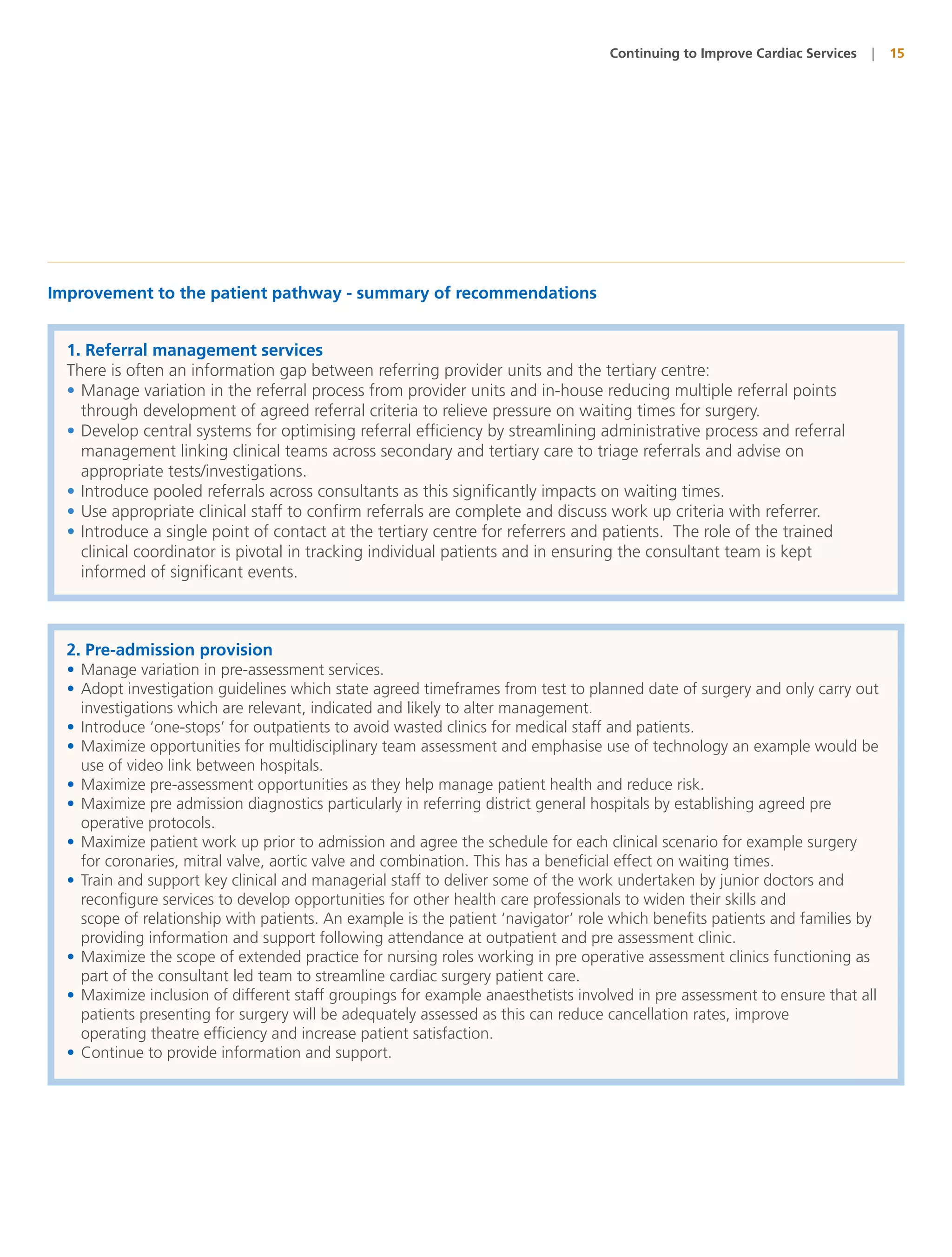 Continuing to Improve Cardiac Services   |   15




Improvement to the patient pathway - summary of recommendations


  1. Referral management services
  There is often an information gap between referring provider units and the tertiary centre:
  • Manage variation in the referral process from provider units and in-house reducing multiple referral points
    through development of agreed referral criteria to relieve pressure on waiting times for surgery.
  • Develop central systems for optimising referral efficiency by streamlining administrative process and referral
    management linking clinical teams across secondary and tertiary care to triage referrals and advise on
    appropriate tests/investigations.
  • Introduce pooled referrals across consultants as this significantly impacts on waiting times.
  • Use appropriate clinical staff to confirm referrals are complete and discuss work up criteria with referrer.
  • Introduce a single point of contact at the tertiary centre for referrers and patients. The role of the trained
    clinical coordinator is pivotal in tracking individual patients and in ensuring the consultant team is kept
    informed of significant events.



  2. Pre-admission provision
  • Manage variation in pre-assessment services.
  • Adopt investigation guidelines which state agreed timeframes from test to planned date of surgery and only carry out
    investigations which are relevant, indicated and likely to alter management.
  • Introduce ‘one-stops’ for outpatients to avoid wasted clinics for medical staff and patients.
  • Maximize opportunities for multidisciplinary team assessment and emphasise use of technology an example would be
    use of video link between hospitals.
  • Maximize pre-assessment opportunities as they help manage patient health and reduce risk.
  • Maximize pre admission diagnostics particularly in referring district general hospitals by establishing agreed pre
    operative protocols.
  • Maximize patient work up prior to admission and agree the schedule for each clinical scenario for example surgery
    for coronaries, mitral valve, aortic valve and combination. This has a beneficial effect on waiting times.
  • Train and support key clinical and managerial staff to deliver some of the work undertaken by junior doctors and
    reconfigure services to develop opportunities for other health care professionals to widen their skills and
    scope of relationship with patients. An example is the patient ‘navigator’ role which benefits patients and families by
    providing information and support following attendance at outpatient and pre assessment clinic.
  • Maximize the scope of extended practice for nursing roles working in pre operative assessment clinics functioning as
    part of the consultant led team to streamline cardiac surgery patient care.
  • Maximize inclusion of different staff groupings for example anaesthetists involved in pre assessment to ensure that all
    patients presenting for surgery will be adequately assessed as this can reduce cancellation rates, improve
    operating theatre efficiency and increase patient satisfaction.
  • Continue to provide information and support.
 