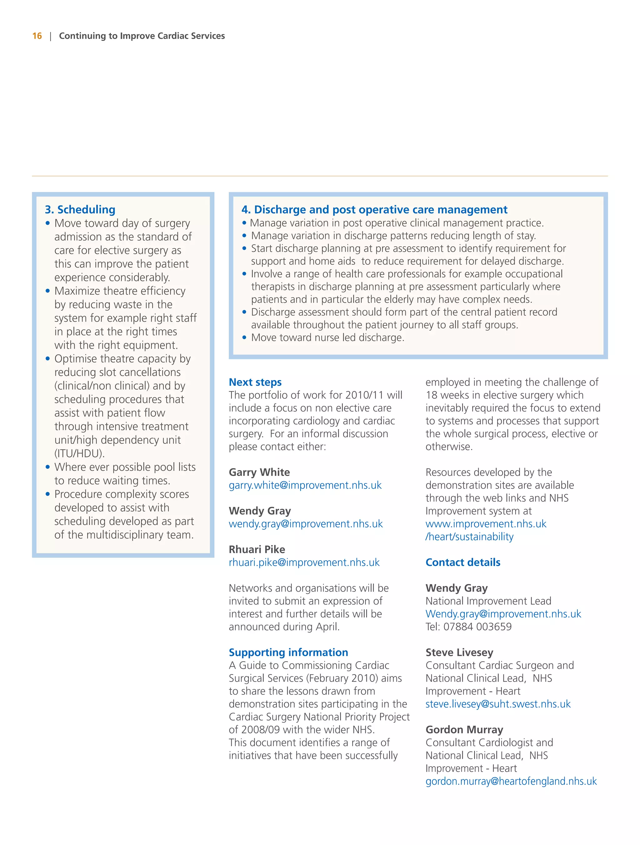 16 | Continuing to Improve Cardiac Services




  3. Scheduling                                 4. Discharge and post operative care management
  • Move toward day of surgery                  • Manage variation in post operative clinical management practice.
    admission as the standard of                • Manage variation in discharge patterns reducing length of stay.
    care for elective surgery as                • Start discharge planning at pre assessment to identify requirement for
    this can improve the patient                  support and home aids to reduce requirement for delayed discharge.
    experience considerably.                    • Involve a range of health care professionals for example occupational
  • Maximize theatre efficiency                   therapists in discharge planning at pre assessment particularly where
                                                  patients and in particular the elderly may have complex needs.
    by reducing waste in the
                                                • Discharge assessment should form part of the central patient record
    system for example right staff
                                                  available throughout the patient journey to all staff groups.
    in place at the right times
                                                • Move toward nurse led discharge.
    with the right equipment.
  • Optimise theatre capacity by
    reducing slot cancellations
    (clinical/non clinical) and by            Next steps                                  employed in meeting the challenge of
    scheduling procedures that                The portfolio of work for 2010/11 will      18 weeks in elective surgery which
    assist with patient flow                  include a focus on non elective care        inevitably required the focus to extend
                                              incorporating cardiology and cardiac        to systems and processes that support
    through intensive treatment
                                              surgery. For an informal discussion         the whole surgical process, elective or
    unit/high dependency unit
                                              please contact either:                      otherwise.
    (ITU/HDU).
  • Where ever possible pool lists            Garry White                                 Resources developed by the
    to reduce waiting times.                  garry.white@improvement.nhs.uk              demonstration sites are available
  • Procedure complexity scores                                                           through the web links and NHS
    developed to assist with                  Wendy Gray                                  Improvement system at
    scheduling developed as part              wendy.gray@improvement.nhs.uk               www.improvement.nhs.uk
    of the multidisciplinary team.                                                        /heart/sustainability
                                              Rhuari Pike
                                              rhuari.pike@improvement.nhs.uk              Contact details

                                              Networks and organisations will be          Wendy Gray
                                              invited to submit an expression of          National Improvement Lead
                                              interest and further details will be        Wendy.gray@improvement.nhs.uk
                                              announced during April.                     Tel: 07884 003659

                                              Supporting information                      Steve Livesey
                                              A Guide to Commissioning Cardiac            Consultant Cardiac Surgeon and
                                              Surgical Services (February 2010) aims      National Clinical Lead, NHS
                                              to share the lessons drawn from             Improvement - Heart
                                              demonstration sites participating in the    steve.livesey@suht.swest.nhs.uk
                                              Cardiac Surgery National Priority Project
                                              of 2008/09 with the wider NHS.              Gordon Murray
                                              This document identifies a range of         Consultant Cardiologist and
                                              initiatives that have been successfully     National Clinical Lead, NHS
                                                                                          Improvement - Heart
                                                                                          gordon.murray@heartofengland.nhs.uk
 