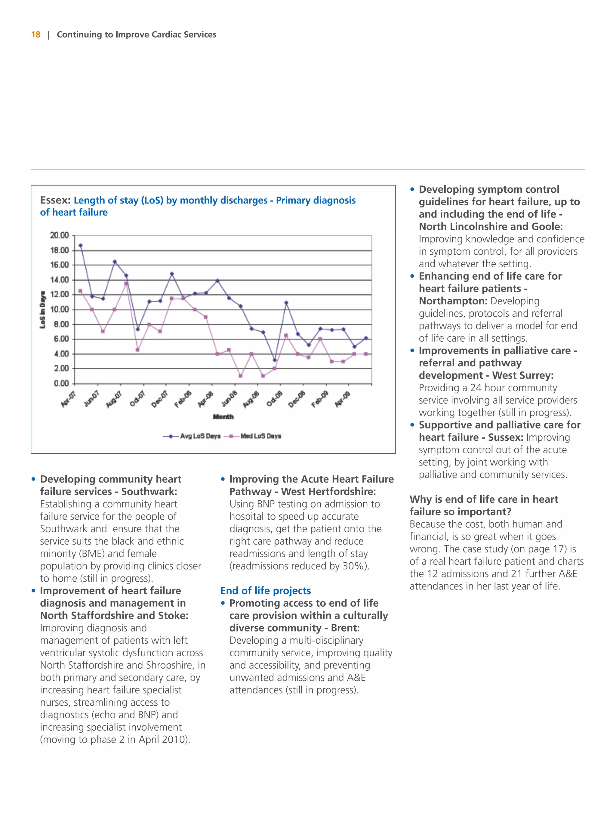 18 | Continuing to Improve Cardiac Services




                                                                                       • Developing symptom control
  Essex: Length of stay (LoS) by monthly discharges - Primary diagnosis                  guidelines for heart failure, up to
  of heart failure                                                                       and including the end of life -
                                                                                         North Lincolnshire and Goole:
                                                                                         Improving knowledge and confidence
                                                                                         in symptom control, for all providers
                                                                                         and whatever the setting.
                                                                                       • Enhancing end of life care for
                                                                                         heart failure patients -
                                                                                         Northampton: Developing
                                                                                         guidelines, protocols and referral
                                                                                         pathways to deliver a model for end
                                                                                         of life care in all settings.
                                                                                       • Improvements in palliative care -
                                                                                         referral and pathway
                                                                                         development - West Surrey:
                                                                                         Providing a 24 hour community
                                                                                         service involving all service providers
                                                                                         working together (still in progress).
                                                                                       • Supportive and palliative care for
                                                                                         heart failure - Sussex: Improving
                                                                                         symptom control out of the acute
                                                                                         setting, by joint working with
• Developing community heart                  • Improving the Acute Heart Failure        palliative and community services.
  failure services - Southwark:                 Pathway - West Hertfordshire:
  Establishing a community heart                Using BNP testing on admission to      Why is end of life care in heart
  failure service for the people of             hospital to speed up accurate          failure so important?
  Southwark and ensure that the                 diagnosis, get the patient onto the    Because the cost, both human and
  service suits the black and ethnic            right care pathway and reduce          financial, is so great when it goes
  minority (BME) and female                     readmissions and length of stay        wrong. The case study (on page 17) is
  population by providing clinics closer        (readmissions reduced by 30%).         of a real heart failure patient and charts
  to home (still in progress).                                                         the 12 admissions and 21 further A&E
• Improvement of heart failure                End of life projects                     attendances in her last year of life.
  diagnosis and management in                 • Promoting access to end of life
  North Staffordshire and Stoke:                care provision within a culturally
  Improving diagnosis and                       diverse community - Brent:
  management of patients with left              Developing a multi-disciplinary
  ventricular systolic dysfunction across       community service, improving quality
  North Staffordshire and Shropshire, in        and accessibility, and preventing
  both primary and secondary care, by           unwanted admissions and A&E
  increasing heart failure specialist           attendances (still in progress).
  nurses, streamlining access to
  diagnostics (echo and BNP) and
  increasing specialist involvement
  (moving to phase 2 in April 2010).
 