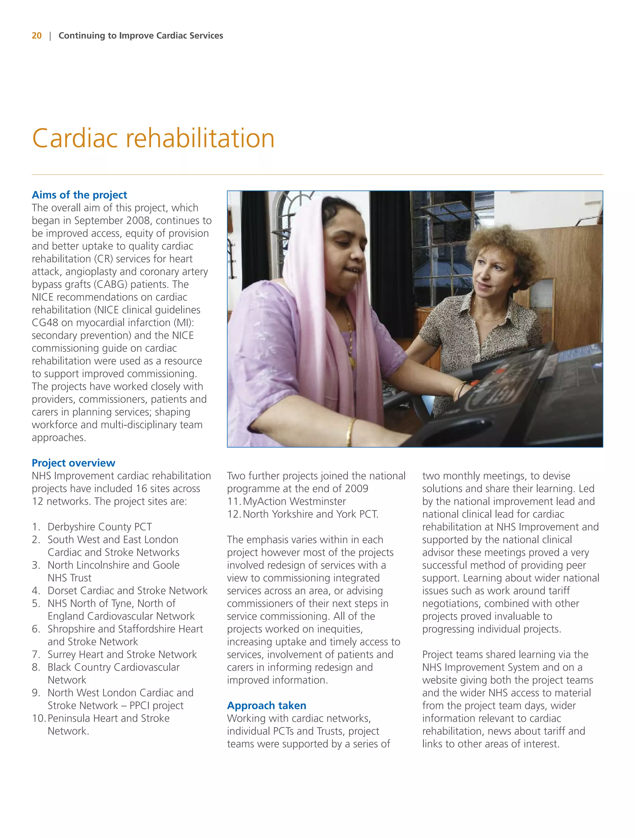20 | Continuing to Improve Cardiac Services




Cardiac rehabilitation
Aims of the project
The overall aim of this project, which
began in September 2008, continues to
be improved access, equity of provision
and better uptake to quality cardiac
rehabilitation (CR) services for heart
attack, angioplasty and coronary artery
bypass grafts (CABG) patients. The
NICE recommendations on cardiac
rehabilitation (NICE clinical guidelines
CG48 on myocardial infarction (MI):
secondary prevention) and the NICE
commissioning guide on cardiac
rehabilitation were used as a resource
to support improved commissioning.
The projects have worked closely with
providers, commissioners, patients and
carers in planning services; shaping
workforce and multi-disciplinary team
approaches.

Project overview
NHS Improvement cardiac rehabilitation        Two further projects joined the national   two monthly meetings, to devise
projects have included 16 sites across        programme at the end of 2009               solutions and share their learning. Led
12 networks. The project sites are:           11. MyAction Westminster                   by the national improvement lead and
                                              12. North Yorkshire and York PCT.          national clinical lead for cardiac
1. Derbyshire County PCT                                                                 rehabilitation at NHS Improvement and
2. South West and East London                 The emphasis varies within in each         supported by the national clinical
    Cardiac and Stroke Networks               project however most of the projects       advisor these meetings proved a very
3. North Lincolnshire and Goole               involved redesign of services with a       successful method of providing peer
    NHS Trust                                 view to commissioning integrated           support. Learning about wider national
4. Dorset Cardiac and Stroke Network          services across an area, or advising       issues such as work around tariff
5. NHS North of Tyne, North of                commissioners of their next steps in       negotiations, combined with other
    England Cardiovascular Network            service commissioning. All of the          projects proved invaluable to
6. Shropshire and Staffordshire Heart         projects worked on inequities,             progressing individual projects.
    and Stroke Network                        increasing uptake and timely access to
7. Surrey Heart and Stroke Network            services, involvement of patients and      Project teams shared learning via the
8. Black Country Cardiovascular               carers in informing redesign and           NHS Improvement System and on a
    Network                                   improved information.                      website giving both the project teams
9. North West London Cardiac and                                                         and the wider NHS access to material
    Stroke Network – PPCI project             Approach taken                             from the project team days, wider
10. Peninsula Heart and Stroke                Working with cardiac networks,             information relevant to cardiac
    Network.                                  individual PCTs and Trusts, project        rehabilitation, news about tariff and
                                              teams were supported by a series of        links to other areas of interest.
 