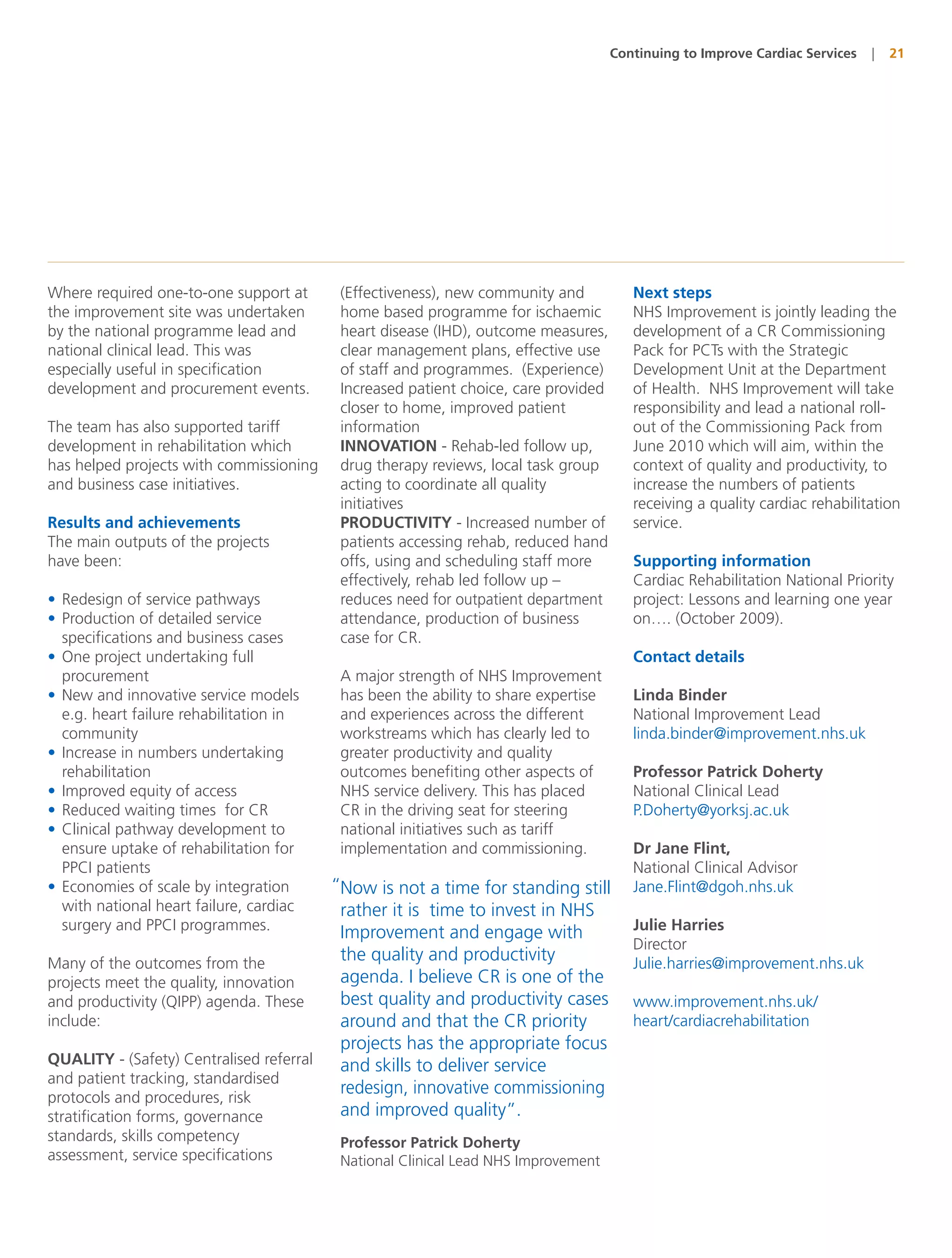 Continuing to Improve Cardiac Services   |   21




Where required one-to-one support at     (Effectiveness), new community and           Next steps
the improvement site was undertaken      home based programme for ischaemic           NHS Improvement is jointly leading the
by the national programme lead and       heart disease (IHD), outcome measures,       development of a CR Commissioning
national clinical lead. This was         clear management plans, effective use        Pack for PCTs with the Strategic
especially useful in specification       of staff and programmes. (Experience)        Development Unit at the Department
development and procurement events.      Increased patient choice, care provided      of Health. NHS Improvement will take
                                         closer to home, improved patient             responsibility and lead a national roll-
The team has also supported tariff       information                                  out of the Commissioning Pack from
development in rehabilitation which      INNOVATION - Rehab-led follow up,            June 2010 which will aim, within the
has helped projects with commissioning   drug therapy reviews, local task group       context of quality and productivity, to
and business case initiatives.           acting to coordinate all quality             increase the numbers of patients
                                         initiatives                                  receiving a quality cardiac rehabilitation
Results and achievements                 PRODUCTIVITY - Increased number of           service.
The main outputs of the projects         patients accessing rehab, reduced hand
have been:                               offs, using and scheduling staff more        Supporting information
                                         effectively, rehab led follow up –           Cardiac Rehabilitation National Priority
• Redesign of service pathways           reduces need for outpatient department       project: Lessons and learning one year
• Production of detailed service         attendance, production of business           on…. (October 2009).
  specifications and business cases      case for CR.
• One project undertaking full                                                        Contact details
  procurement                            A major strength of NHS Improvement
• New and innovative service models      has been the ability to share expertise      Linda Binder
  e.g. heart failure rehabilitation in   and experiences across the different         National Improvement Lead
  community                              workstreams which has clearly led to         linda.binder@improvement.nhs.uk
• Increase in numbers undertaking        greater productivity and quality
  rehabilitation                         outcomes benefiting other aspects of         Professor Patrick Doherty
• Improved equity of access              NHS service delivery. This has placed        National Clinical Lead
• Reduced waiting times for CR           CR in the driving seat for steering          P.Doherty@yorksj.ac.uk
• Clinical pathway development to        national initiatives such as tariff
  ensure uptake of rehabilitation for    implementation and commissioning.            Dr Jane Flint,
  PPCI patients                                                                       National Clinical Advisor
• Economies of scale by integration     “Now is not a time for standing still         Jane.Flint@dgoh.nhs.uk
  with national heart failure, cardiac   rather it is time to invest in NHS
  surgery and PPCI programmes.           Improvement and engage with                  Julie Harries
                                                                                      Director
Many of the outcomes from the
                                         the quality and productivity                 Julie.harries@improvement.nhs.uk
projects meet the quality, innovation    agenda. I believe CR is one of the
and productivity (QIPP) agenda. These    best quality and productivity cases          www.improvement.nhs.uk/
include:                                 around and that the CR priority              heart/cardiacrehabilitation
                                         projects has the appropriate focus
QUALITY - (Safety) Centralised referral  and skills to deliver service
and patient tracking, standardised
protocols and procedures, risk
                                         redesign, innovative commissioning
stratification forms, governance         and improved quality”.
standards, skills competency             Professor Patrick Doherty
assessment, service specifications       National Clinical Lead NHS Improvement
 