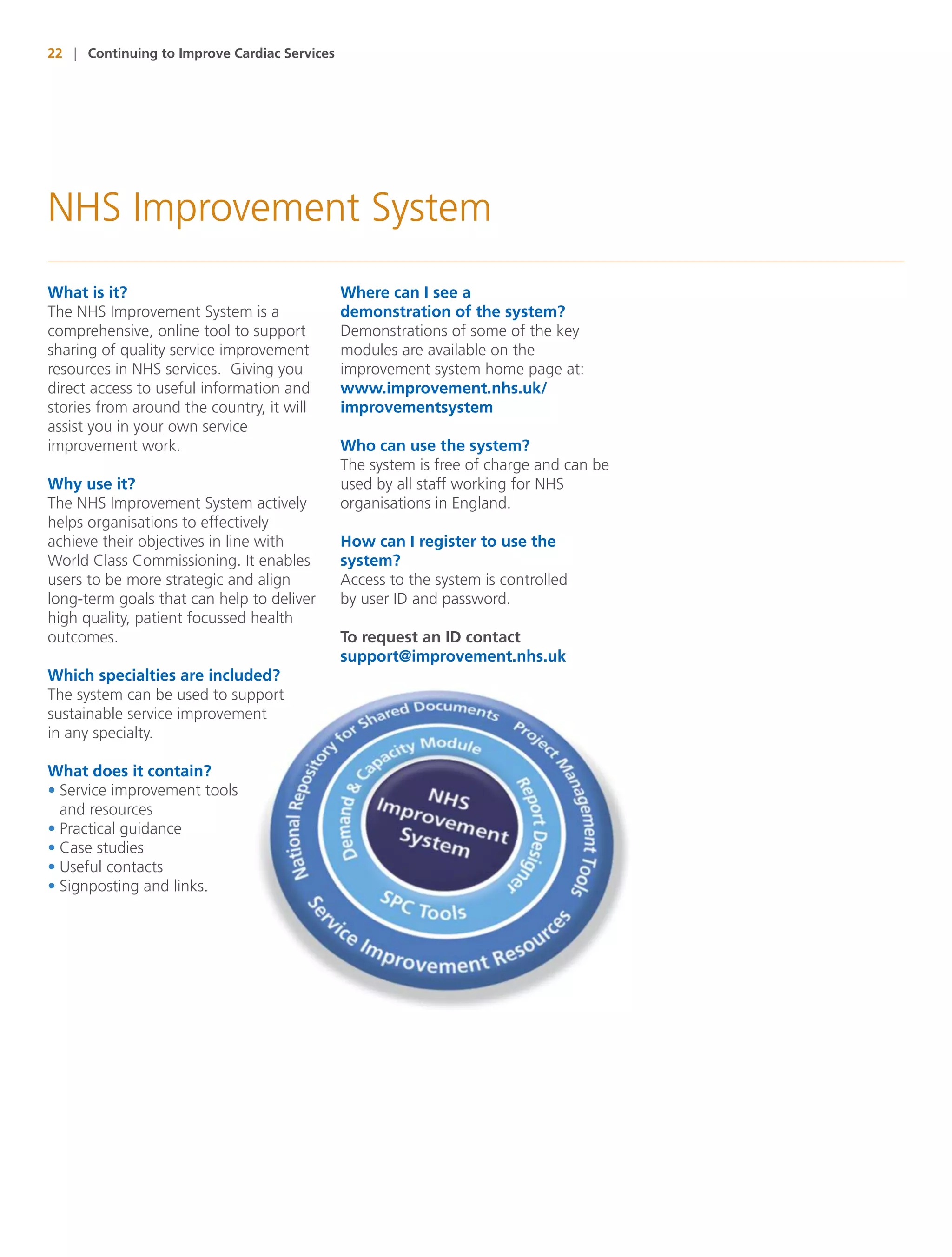 22 | Continuing to Improve Cardiac Services




NHS Improvement System
What is it?                                   Where can I see a
The NHS Improvement System is a               demonstration of the system?
comprehensive, online tool to support         Demonstrations of some of the key
sharing of quality service improvement        modules are available on the
resources in NHS services. Giving you         improvement system home page at:
direct access to useful information and       www.improvement.nhs.uk/
stories from around the country, it will      improvementsystem
assist you in your own service
improvement work.                             Who can use the system?
                                              The system is free of charge and can be
Why use it?                                   used by all staff working for NHS
The NHS Improvement System actively           organisations in England.
helps organisations to effectively
achieve their objectives in line with         How can I register to use the
World Class Commissioning. It enables         system?
users to be more strategic and align          Access to the system is controlled
long-term goals that can help to deliver      by user ID and password.
high quality, patient focussed health
outcomes.                                     To request an ID contact
                                              support@improvement.nhs.uk
Which specialties are included?
The system can be used to support
sustainable service improvement
in any specialty.

What does it contain?
• Service improvement tools
  and resources
• Practical guidance
• Case studies
• Useful contacts
• Signposting and links.
 
