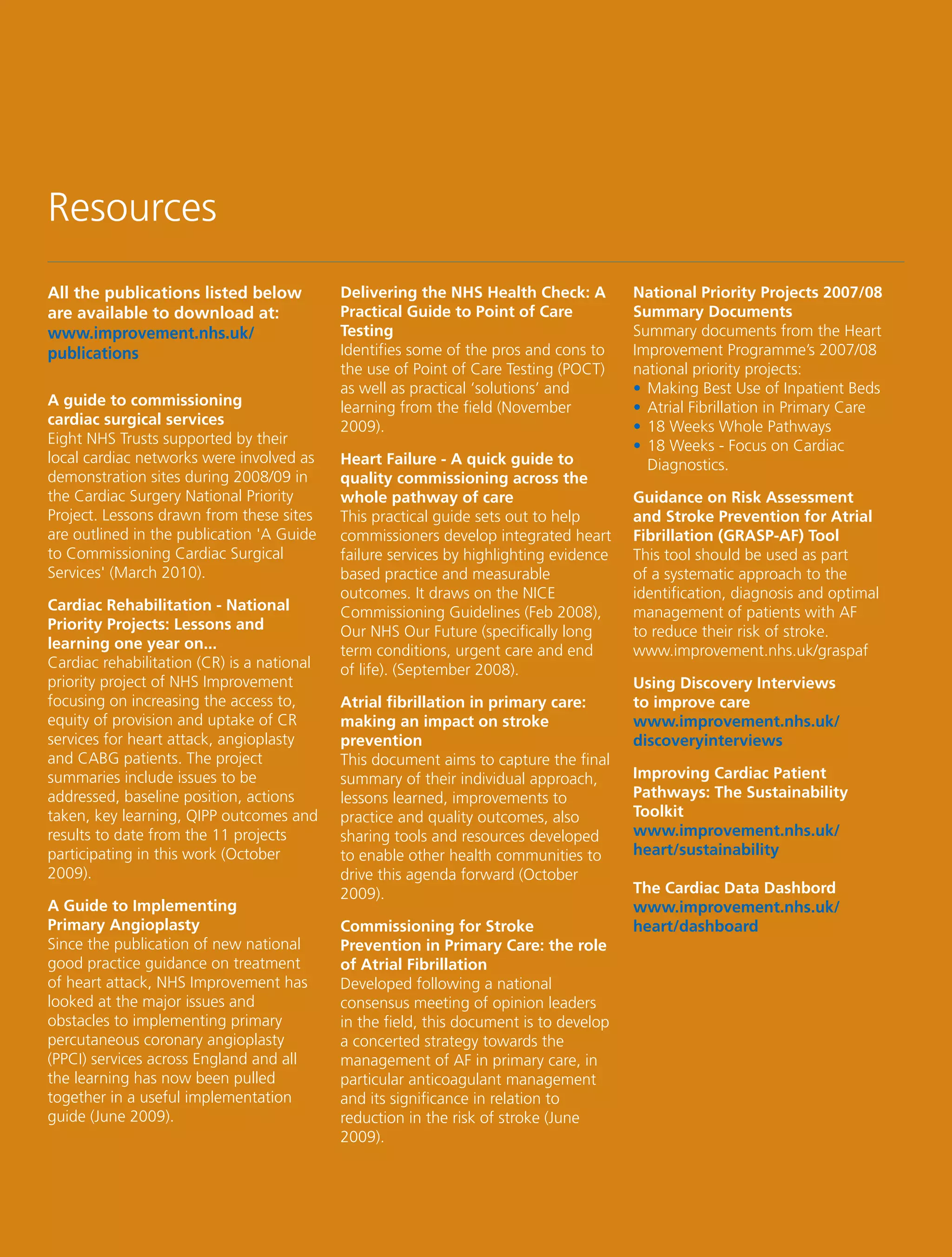 Resources
All the publications listed below           Delivering the NHS Health Check: A          National Priority Projects 2007/08
are available to download at:               Practical Guide to Point of Care            Summary Documents
www.improvement.nhs.uk/                     Testing                                     Summary documents from the Heart
publications                                Identifies some of the pros and cons to     Improvement Programme’s 2007/08
                                            the use of Point of Care Testing (POCT)     national priority projects:
                                            as well as practical ‘solutions’ and        • Making Best Use of Inpatient Beds
A guide to commissioning                    learning from the field (November           • Atrial Fibrillation in Primary Care
cardiac surgical services                   2009).                                      • 18 Weeks Whole Pathways
Eight NHS Trusts supported by their                                                     • 18 Weeks - Focus on Cardiac
local cardiac networks were involved as     Heart Failure - A quick guide to              Diagnostics.
demonstration sites during 2008/09 in       quality commissioning across the
the Cardiac Surgery National Priority       whole pathway of care                       Guidance on Risk Assessment
Project. Lessons drawn from these sites     This practical guide sets out to help       and Stroke Prevention for Atrial
are outlined in the publication 'A Guide    commissioners develop integrated heart      Fibrillation (GRASP-AF) Tool
to Commissioning Cardiac Surgical           failure services by highlighting evidence   This tool should be used as part
Services' (March 2010).                     based practice and measurable               of a systematic approach to the
                                            outcomes. It draws on the NICE              identification, diagnosis and optimal
Cardiac Rehabilitation - National           Commissioning Guidelines (Feb 2008),        management of patients with AF
Priority Projects: Lessons and              Our NHS Our Future (specifically long       to reduce their risk of stroke.
learning one year on...                     term conditions, urgent care and end        www.improvement.nhs.uk/graspaf
Cardiac rehabilitation (CR) is a national   of life). (September 2008).
priority project of NHS Improvement                                                     Using Discovery Interviews
focusing on increasing the access to,       Atrial fibrillation in primary care:        to improve care
equity of provision and uptake of CR        making an impact on stroke                  www.improvement.nhs.uk/
services for heart attack, angioplasty      prevention                                  discoveryinterviews
and CABG patients. The project              This document aims to capture the final
summaries include issues to be              summary of their individual approach,       Improving Cardiac Patient
addressed, baseline position, actions       lessons learned, improvements to            Pathways: The Sustainability
taken, key learning, QIPP outcomes and      practice and quality outcomes, also         Toolkit
results to date from the 11 projects        sharing tools and resources developed       www.improvement.nhs.uk/
participating in this work (October         to enable other health communities to       heart/sustainability
2009).                                      drive this agenda forward (October
                                            2009).                                      The Cardiac Data Dashbord
A Guide to Implementing                                                                 www.improvement.nhs.uk/
Primary Angioplasty                         Commissioning for Stroke                    heart/dashboard
Since the publication of new national       Prevention in Primary Care: the role
good practice guidance on treatment         of Atrial Fibrillation
of heart attack, NHS Improvement has        Developed following a national
looked at the major issues and              consensus meeting of opinion leaders
obstacles to implementing primary           in the field, this document is to develop
percutaneous coronary angioplasty           a concerted strategy towards the
(PPCI) services across England and all      management of AF in primary care, in
the learning has now been pulled            particular anticoagulant management
together in a useful implementation         and its significance in relation to
guide (June 2009).                          reduction in the risk of stroke (June
                                            2009).
 
