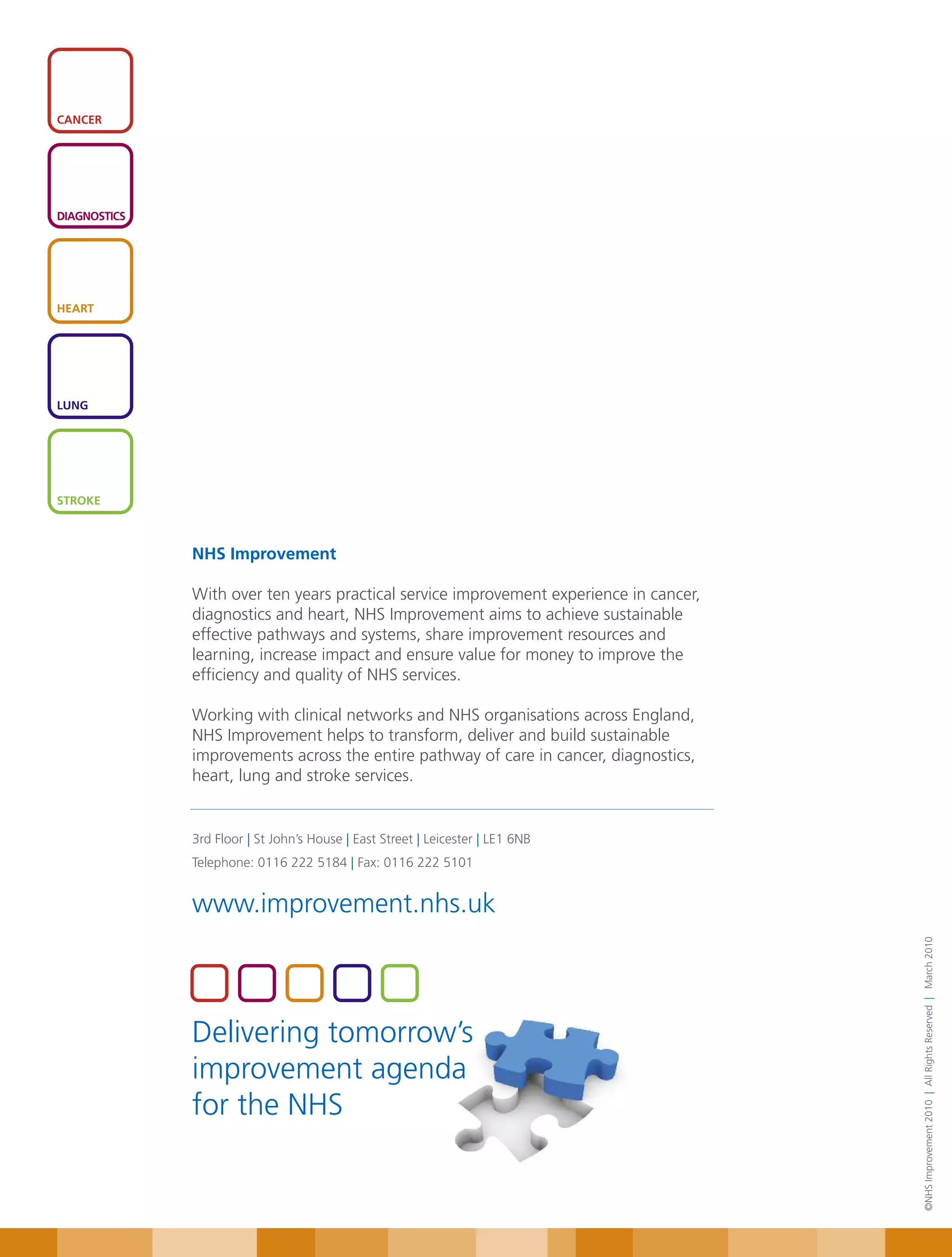 CANCER




DIAGNOSTICS




HEART




LUNG




STROKE



              NHS Improvement

              With over ten years practical service improvement experience in cancer,
              diagnostics and heart, NHS Improvement aims to achieve sustainable
              effective pathways and systems, share improvement resources and
              learning, increase impact and ensure value for money to improve the
              efficiency and quality of NHS services.

              Working with clinical networks and NHS organisations across England,
              NHS Improvement helps to transform, deliver and build sustainable
              improvements across the entire pathway of care in cancer, diagnostics,
              heart, lung and stroke services.


              3rd Floor | St John’s House | East Street | Leicester | LE1 6NB
              Telephone: 0116 222 5184 | Fax: 0116 222 5101


              www.improvement.nhs.uk
                                                                                        ©NHS Improvement 2010 | All Rights Reserved | March 2010




              Delivering tomorrow’s
              improvement agenda
              for the NHS
 